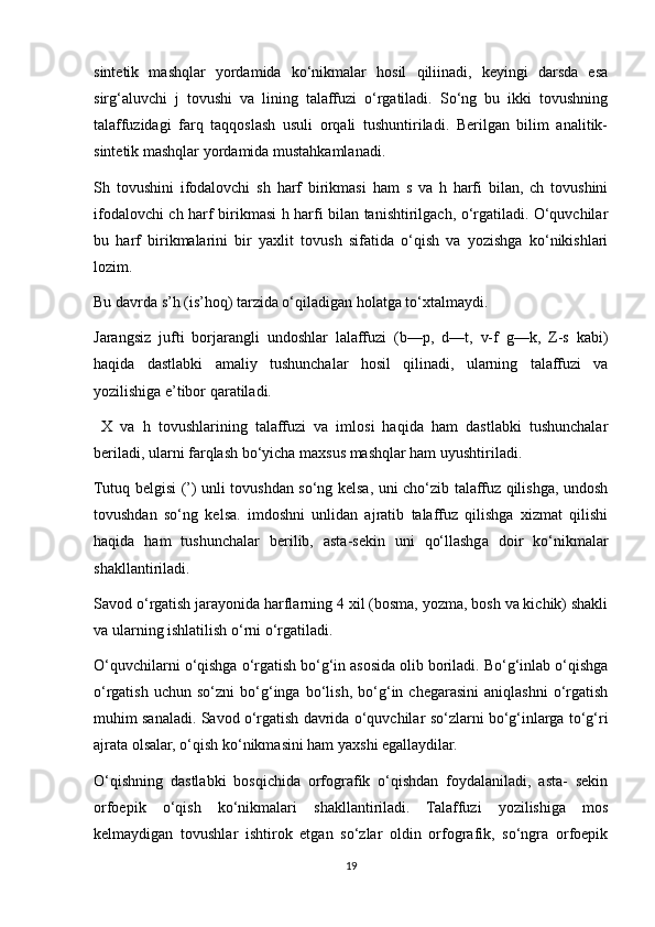 sintetik   mashqlar   yordamida   ko‘nikmalar   hosil   qiliinadi,   keyingi   darsda   esa
sirg‘aluvchi   j   tovushi   va   lining   talaffuzi   o‘rgatiladi.   So‘ng   bu   ikki   tovushning
talaffuzidagi   farq   taqqoslash   usuli   orqali   tushuntiriladi.   Berilgan   bilim   analitik-
sintetik mashqlar yordamida mustahkamlanadi. 
Sh   tovushini   ifodalovchi   sh   harf   birikmasi   ham   s   va   h   harfi   bilan,   ch   tovushini
ifodalovchi ch harf birikmasi h harfi bilan tanishtirilgach, o‘rgatiladi. O‘quvchilar
bu   harf   birikmalarini   bir   yaxlit   tovush   sifatida   o‘qish   va   yozishga   ko‘nikishlari
lozim. 
Bu davrda s’h (is’hoq) tarzida o‘qiladigan holatga to‘xtalmaydi. 
Jarangsiz   jufti   borjarangli   undoshlar   lalaffuzi   (b—p,   d—t,   v-f   g—k,   Z-s   kabi)
haqida   dastlabki   amaliy   tushunchalar   hosil   qilinadi,   ularning   talaffuzi   va
yozilishiga e’tibor qaratiladi. 
  X   va   h   tovushlarining   talaffuzi   va   imlosi   haqida   ham   dastlabki   tushunchalar
beriladi, ularni farqlash bo‘yicha maxsus mashqlar ham uyushtiriladi. 
Tutuq belgisi (’) unli tovushdan so‘ng kelsa, uni cho‘zib talaffuz qilishga, undosh
tovushdan   so‘ng   kelsa.   imdoshni   unlidan   ajratib   talaffuz   qilishga   xizmat   qilishi
haqida   ham   tushunchalar   berilib,   asta-sekin   uni   qo‘llashga   doir   ko‘nikmalar
shakllantiriladi. 
Savod o‘rgatish jarayonida harflarning 4 xil (bosma, yozma, bosh va kichik) shakli
va ularning ishlatilish o‘rni o‘rgatiladi. 
O‘quvchilarni o‘qishga o‘rgatish bo‘g‘in asosida olib boriladi. Bo‘g‘inlab o‘qishga
o‘rgatish   uchun   so‘zni   bo‘g‘inga   bo‘lish,   bo‘g‘in   chegarasini   aniqlashni   o‘rgatish
muhim sanaladi. Savod o‘rgatish davrida o‘quvchilar so‘zlarni bo‘g‘inlarga to‘g‘ri
ajrata olsalar, o‘qish ko‘nikmasini ham yaxshi egallaydilar. 
O‘qishning   dastlabki   bosqichida   orfografik   o‘qishdan   foydalaniladi,   asta-   sekin
orfoepik   o‘qish   ko‘nikmalari   shakllantiriladi.   Talaffuzi   yozilishiga   mos
kelmaydigan   tovushlar   ishtirok   etgan   so‘zlar   oldin   orfografik,   so‘ngra   orfoepik
19