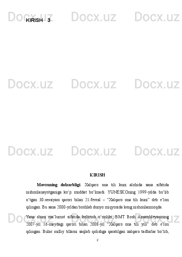 KIRISH 3 
KIRISH
Mavzuning   dolzarbligi .   Xalqaro   ona   tili   kuni   alohida   sana   sifatida
nishonlanayotganiga   ko‘p   muddat   bo‘lmadi.   YUNESKOning   1999-yilda   bo‘lib
o‘tgan   30-sessiyasi   qarori   bilan   21-fevral   –   “Xalqaro   ona   tili   kuni”   deb   e’lon
qilingan. Bu sana 2000-yildan boshlab dunyo miqyosida keng nishonlanmoqda. 
Yana   shuni   ma’lumot   sifatida   keltirish   o‘rinliki,   BMT   Bosh   Assambleyasining
2007-yil   16-maydagi   qarori   bilan   2008-yil   “Xalqaro   ona   tili   yili”   deb   e’lon
qilingan.   Bular   milliy   tillarni   saqlab   qolishga   qaratilgan   xalqaro   tadbirlar   bo‘lib,
2