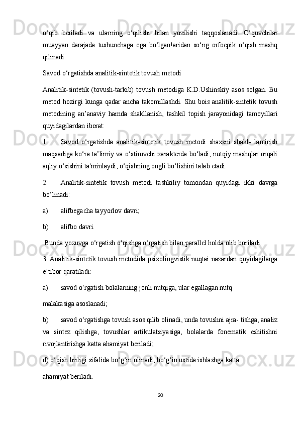 o‘qib   beriladi   va   ularning   o‘qilishi   bilan   yozilishi   taqqoslanadi.   O‘quvchilar
muayyan   darajada   tushunchaga   ega   bo‘lgan!aridan   so‘ng   orfoepik   o‘qish   mashq
qilinadi. 
Savod o‘rgatishda analitik-sintetik tovush metodi 
Analitik-sintetik   (tovush-tarkib)   tovush   metodiga   K.D.Ushinskiy   asos   solgan.   Bu
metod  hozirgi   kunga  qadar   ancha  takomillashdi.   Shu  bois  analitik-sintetik  tovush
metodining   an’anaviy   hamda   shakllanish,   tashkil   topish   jarayonidagi   tamoyillari
quyidagilardan iborat: 
1. Savod   o‘rgatishda   analitik-sintetik   tovush   metodi   shaxsni   shakl-   lantirish
maqsadiga ko‘ra ta’limiy va o‘stiruvchi xarakterda bo‘ladi, nutqiy mashqlar orqali
aqliy o‘sishini ta'minlaydi, o‘qishning ongli bo‘lishini talab etadi. 
2. Analitik-sintetik   tovush   metodi   tashkiliy   tomondan   quyidagi   ikki   davrga
bo‘linadi: 
a) alifbegacha tayyorlov davri; 
b) alifbo davri. 
 Bunda yozuvga o‘rgatish o‘qishga o‘rgatish bilan parallel holda olib boriladi. 
3. Analitik-sintetik tovush metodida psixolingvistik nuqtai nazardan quyidagilarga
e’tibor qaratiladi: 
a) savod o‘rgatish bolalarning jonli nutqiga, ular egallagan nutq 
malakasiga asoslanadi; 
b) savod o‘rgatishga tovush asos qilib olinadi, unda tovushni ajra- tishga, analiz
va   sintez   qilishga,   tovushlar   artikulatsiyasiga,   bolalarda   fonematik   eshitishni
rivojlantirishga katta ahamiyat beriladi; 
d) o‘qish birligi sifalida bo‘g‘in olinadi, bo‘g‘in ustida ishlashga katta 
ahamiyat beriladi. 
20