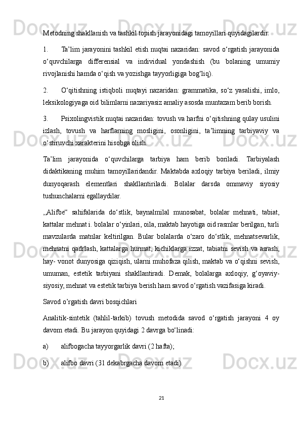 Metodning shakllanish va tashkil topish jarayonidagi tamoyillari quyidagilardir: 
1. Ta’lim   jarayonini   tashkil  etish   nuqtai   nazaridan:   savod  o‘rgatish  jarayonida
o‘quvchilarga   differensial   va   individual   yondashish   (bu   bolaning   umumiy
rivojlanishi hamda o‘qish va yozishga tayyorligiga bog‘liq). 
2. O‘qitishning   istiqboli   nuqtayi   nazaridan:   grammatika,   so‘z   yasalishi,   imlo,
leksikologiyaga oid bilimlarni nazariyasiz amaliy asosda muntazam berib borish. 
3. Psixolingvistik nuqtai nazaridan: tovush va harfni o‘qitishning qulay usulini
izlash,   tovush   va   harflarning   mosligini,   osonligini,   ta’limning   tarbiyaviy   va
o‘stiruvchi xarakterini hisobga olish. 
Ta’lim   jarayonida   o‘quvchilarga   tarbiya   ham   berib   boriladi.   Tarbiyalash
didaktikaning   muhim   tamoyillaridandir.   Maktabda   axloqiy   tarbiya   beriladi,   ilmiy
dunyoqarash   elementlari   shakllantiriladi.   Bolalar   darsda   ommaviy   siyosiy
tushunchalarni egallaydilar. 
,,Alifbe“   sahifalarida   do‘stlik,   baynalmilal   munosabat,   bolalar   mehnati,   tabiat,
kattalar mehnat i. bolalar o‘yinlari, oila, maktab hayotiga oid rasmlar berilgan, turli
mavzularda   matnlar   keltirilgan.   Bular   bolalarda   o‘zaro   do‘stlik,   mehnatsevarlik,
mehnatni   qadrlash,  kattalarga   hurmat,  kichiklarga   izzat,  tabiatni   sevish  va  asrash,
hay- vonot dunyosiga qiziqish, ularni muhofaza qilish, maktab va o‘qishni sevish,
umuman,   estetik   tarbiyani   shakllantiradi.   Demak,   bolalarga   axloqiy,   g‘oyaviy-
siyosiy, mehnat va estetik tarbiya berish ham savod o‘rgatish vazifasiga kiradi. 
Savod o’rgatish davri bosqichlari 
Analitik-sintetik   (tahlil-tarkib)   tovush   metodida   savod   o‘rgatish   jarayoni   4   oy
davom etadi. Bu jarayon quyidagi 2 davrga bo‘linadi: 
a) alifbogacha tayyorgarlik davri (2 hafta); 
b) alifbo davri (31 dekabrgacha davom etadi). 
21