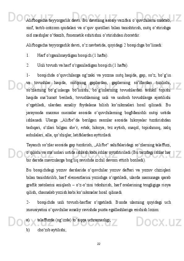 Alifbogacha tayyorgarlik davri. Bu davrning asosiy vazifasi o‘quvchilarni maktab,
sinf, tartib-intizom   qoidalari   va  o‘quv  qurollari  bilan  tanishtirish,  nutq  o‘stirishga
oid mashqlar o‘tkazib, fonematik eshitishni o‘stirishdan iboratdir. 
Alifbogacha tayyorgarlik davri, o‘z navbatida, quyidagi 2 bosqichga bo‘linadi: 
1. Harf  о ‘rganilmaydigan bosqich (1 hafta). 
2. Unli tovush va harf  о ‘rganiladigan bosqich (1 hafta). 
1- bosqichda   o‘quvchilarga   og‘zaki   va   yozma   nutq   haqida,   gap,   so‘z,   bo‘g‘in
va   tovushlar   haqida,   nutqning   gaplardan,   gaplarning   so‘zlardan   tuzilishi,
so‘zlarning   bo‘g‘inlarga   bo‘linishi,   bo‘g‘inlarning   tovushlardan   tashkil   topishi
haqida   ma’lumot   beriladi,   tovushlarning   unli   va   undosh   tovushlarga   ajratilishi
o‘rgatiladi,   ulardan   amaliy   foydalana   bilish   ko‘nikmalari   hosil   qilinadi.   Bu
jarayonda   maxsus   nusxalar   asosida   o‘quvchilarning   bogManishli   nutqi   ustida
ishlanadi.   Ularga   ,,Alifbe“da   berilgan   rasmlar   asosida   hikoyalar   tuzdirishdan
tashqari,   o‘zlari   bilgan   she’r,   ertak,   hikoya,   tez   aytish,   maqol,   topishmoq,   xalq
ashulalari, alla, qo‘shiqlar, latifalardan ayttiriladi. 
Tayanch so‘zlar asosida gap tuzdirish, ,,Alifbe“ sahifalaridagi so‘zlarning talaffuzi,
o‘qilishi va ma’nolari ustida ishlash kabi ishlar uyushtiriladi (Bu tarzdagi ishlar har
bir darsda mavzularga bog‘liq ravishda izchil davom ettirib boriladi). 
Bu   bosqichdagi   yozuv   darslarida   o‘quvchilar   yozuv   daftari   va   yozuv   chiziqlari
bilan  tanishtirilib,  harf   elementlarini   yozishga  o‘rgatiladi,  ularda  namunaga  qarab
grafik  xatolarini   aniqlash  –  o‘z-o‘zini  tekshirish,   harf  oralarining  tengligiga  rioya
qilish, chamalab yozish kabi ko‘nikmalar hosil qilinadi. 
2- bosqichda   unli   tovush-harflar   o‘rgatiladi.   Bunda   ularning   quyidagi   uch
xususiyatini o‘quvchilar amaliy ravishda puxta egallashlariga erishish lozim: 
a) talaffuzda (og‘izda) to‘siqqa uchramasligi; 
b) cho‘zib aytilishi; 
22