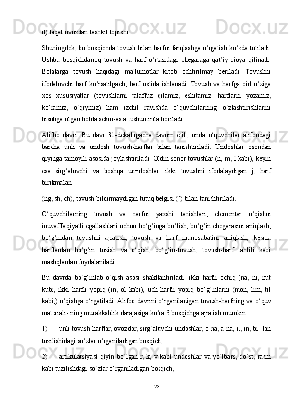 d) faqat ovozdan tashkil topishi. 
Shuningdek, bu bosqichda tovush bilan harfni farqlashga o‘rgatish ko‘zda tutiladi.
Ushbu   bosqichdanoq   tovush   va   harf   o‘rtasidagi   chegaraga   qat’iy   rioya   qilinadi.
Bolalarga   tovush   haqidagi   ma’lumotlar   kitob   ochtirilmay   beriladi.   Tovushni
ifodalovchi   harf   ko‘rsatilgach,   harf   ustida   ishlanadi.  Tovush   va   harfga   oid   o‘ziga
xos   xususiyatlar   (tovushlarni   talaffuz   qilamiz,   eshitamiz;   harflarni   yozamiz,
ko‘ramiz,   o‘qiymiz)   ham   izchil   ravishda   o‘quvchilarning   o‘zlashtirishlarini
hisobga olgan holda sekin-asta tushuntirila boriladi. 
Alifbo   davri.   Bu   davr   31-dekabrgacha   davom   etib,   unda   o‘quvchilar   alifbodagi
barcha   unli   va   undosh   tovush-harflar   bilan   tanishtiriladi.   Undoshlar   osondan
qiyinga tamoyili asosida joylashtiriladi. Oldin sonor tovushlar (n, m, I kabi), keyin
esa   sirg‘aluvchi   va   boshqa   un¬doshlar:   ikki   tovushni   ifodalaydigan   j,   harf
birikmalari 
(ng, sh, ch), tovush bildirmaydigan tutuq belgisi (’) bilan tanishtiriladi. 
O‘quvchilarning   tovush   va   harfni   yaxshi   tanishlari,   elementar   o‘qishni
inuvafTaqiyatli egallashlari uchun bo‘g‘inga bo‘lish, bo‘g‘in chegarasini aniqlash,
bo‘g‘indan   tovushni   ajratish,   tovush   va   harf   munosabatini   aniqlash,   kesma
harflardan   bo‘g‘in   tuzish   va   o‘qish,   bo‘g‘in-tovush,   tovush-harf   tahlili   kabi
mashqlardan foydalaniladi. 
Bu   davrda   bo‘g‘inlab   o‘qish   asosi   shakllantiriladi:   ikki   harfli   ochiq   (na,   ni,   nut
kubi,   ikki   harfli   yopiq   (in,   ol   kabi),   uch   harfli   yopiq   bo‘g‘inlarni   (mon,   lim,   til
kabi,) o‘qishga o‘rgatiladi. Alifbo davrini o‘rganiladigan tovush-harfning va o‘quv
materiali- ning murakkablik darajasiga ko‘ra 3 bosqichga ajratish mumkin: 
1) unli tovush-harflar, ovozdor, sirg‘aluvchi undoshlar, o-na, a-na, il, in, bi- lan
tuzilishidagi so‘zlar o‘rganiladigan bosqich; 
2) artikulatsiyasi   qiyin   bo‘lgan   r,   k,   v   kabi   undoshlar   va   yo‘lbars,   do‘st,   rasm
kabi tuzilishdagi so‘zlar o‘rganiladigan bosqich; 
23