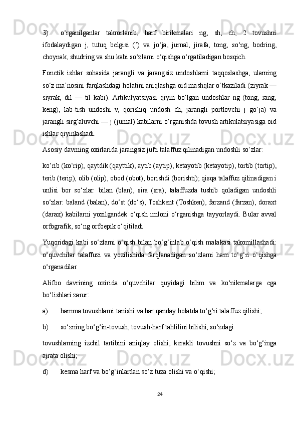 3) o‘rganilganlar   takrorlanib,   harf   birikmalari   ng,   sh,   ch,   2   tovushni
ifodalaydigan   j,   tutuq   belgisi   (’)   va   jo‘ja,   jurnal,   jirafa,   tong,   so‘ng,   bodring,
choynak, shudring va shu kabi so‘zlarni o‘qishga o‘rgatiladigan bosqich. 
Fonetik   ishlar   sohasida   jarangli   va   jarangsiz   undoshlarni   taqqoslashga,   ularning
so‘z ma’nosini farqlashdagi holatini aniqlashga oid mashqlar o‘tkaziladi (ziyrak —
siyrak,   dil   —   til   kabi).  Artikulyatsiyasi   qiyin   bo‘lgan   undoshlar   ng   (tong,   rang,
keng),   lab-tish   undoshi   v,   qorishiq   undosh   ch,   jarangli   portlovchi   j   go‘ja)   va
jarangli sirg‘aluvchi — j (jurnal) kabilarni o‘rganishda tovush artikulatsiyasiga oid
ishlar qiyinlashadi. 
Asosiy davrning oxirlarida jarangsiz jufti talaffuz qilinadigan undoshli so‘zlar: 
k о ‘rib (k о ‘rip), qaytdik (qayttik), aytib (aytip), ketayotib (ketayotip), tortib (tortip),
terib (terip), olib (olip), obod (obot), borishdi (borishti); qisqa talaffuz qilinadigan i
unlisi   bor   so‘zlar:   bilan   (blan),   sira   (sra);   talaffuzda   tushib   qoladigan   undoshli
so‘zlar: baland (balan), do‘st  (do‘s), Toshkent  (Toshken), farzand (farzan), doraxt
(darax)   kabilarni   yozilgandek   o‘qish   imloni   o‘rganishga   tayyorlaydi.   Bular   avval
orfografik, so‘ng orfoepik o‘qitiladi. 
Yuqoridagi   kabi  so‘zlarni   o‘qish   bilan  bo‘g‘inlab  o‘qish  malakasi   takomillashadi:
o‘quvchilar   talaffuzi   va   yozilishida   farqlanadigan   so‘zlarni   ham   to‘g‘ri   o‘qishga
o‘rganadilar. 
Alifbo   davrining   oxirida   o‘quvchilar   quyidagi   bilim   va   ko‘nikmalarga   ega
bo‘lishlari zarur: 
a) hamma tovushlarni tanishi va har qanday holatda to‘g‘ri talaffuz qilishi; 
b) so‘zning bo‘g‘in-tovush, tovush-harf tahlilini bilishi, so‘zdagi 
tovushlarning   izchil   tartibini   aniqlay   olishi,   kerakli   tovushni   so‘z   va   bo‘g‘inga
ajrata olishi; 
d) kesma harf va bo‘g‘inlardan so‘z tuza olishi va o‘qishi; 
24