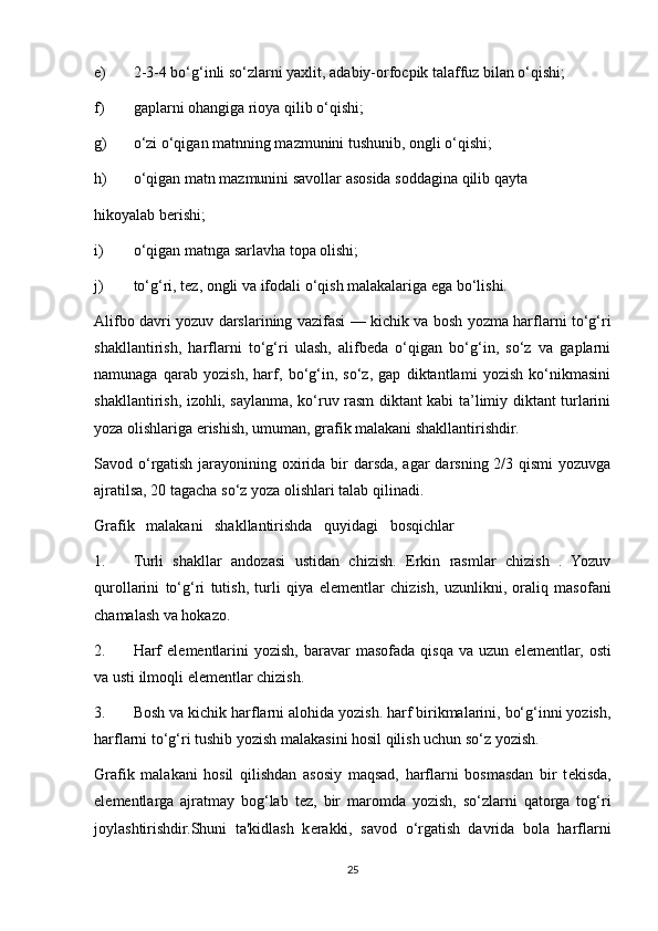 e) 2-3-4 bo‘g‘inli so‘zlarni yaxlit, adabiy-orfocpik talaffuz bilan o‘qishi; 
f) gaplarni ohangiga rioya qilib o‘qishi; 
g) o‘zi o‘qigan matnning mazmunini tushunib, ongli o‘qishi; 
h) o‘qigan matn mazmunini savollar asosida soddagina qilib qayta 
hikoyalab berishi; 
i) o‘qigan matnga sarlavha topa olishi; 
j) to‘g‘ri, tez, ongli va ifodali o‘qish malakalariga ega bo‘lishi. 
Alifbo davri yozuv darslarining vazifasi — kichik va bosh yozma harflarni to‘g‘ri
shakllantirish,   harflarni   to‘g‘ri   ulash,   alifbeda   o‘qigan   bo‘g‘in,   so‘z   va   gaplarni
namunaga   qarab   yozish,   harf,   bo‘g‘in,   so‘z,   gap   diktantlami   yozish   ko‘nikmasini
shakllantirish, izohli, saylanma, ko‘ruv rasm diktant kabi ta’limiy diktant turlarini
yoza olishlariga erishish, umuman, grafik malakani shakllantirishdir. 
Savod o‘rgatish jarayonining oxirida bir darsda, agar  darsning 2/3 qismi yozuvga
ajratilsa, 20 tagacha so‘z yoza olishlari talab qilinadi. 
Grafik   malakani   shakllantirishda   quyidagi   bosqichlar 
1. Turli   shakllar   andozasi   ustidan   chizish.   Erkin   rasmlar   chizish   .   Yozuv
qurollarini   to‘g‘ri   tutish,   turli   qiya   е l е m е ntlar   chizish,   uzunlikni,   oraliq   masofani
chamalash va hokazo. 
2. Harf  el е m е ntlarini  yozish,   baravar  masofada  qisqa   va  uzun  el е m е ntlar,  osti
va usti ilmoqli el е m е ntlar chizish. 
3. Bosh va kichik harflarni alohida yozish. harf birikmalarini, bo‘g‘inni yozish,
harflarni to‘g‘ri tushib yozish malakasini hosil qilish uchun so‘z yozish. 
Grafik   malakani   hosil   qilishdan   asosiy   maqsad,   harflarni   bosmasdan   bir   t е kisda,
el е m е ntlarga   ajratmay   bog‘lab   t е z,   bir   maromda   yozish,   so‘zlarni   qatorga   tog‘ri
joylashtirishdir.Shuni   ta'kidlash   k е rakki,   savod   o‘rgatish   davrida   bola   harflarni
25