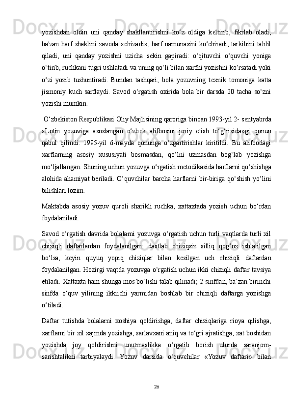 yozishdan   oldin   uni   qanday   shakllantirishni   ko‘z   oldiga   k е ltirib,   fikrlab   oladi,
ba'zan harf  shaklini  zavoda «chizadi», harf namunasini  ko‘chiradi, tarkibini tahlil
qiladi,   uni   qanday   yozishni   uzicha   s е kin   gapiradi:   o‘qituvchi   o‘quvchi   yoniga
o‘tirib, ruchkani tugri ushlatadi va uning qo‘li bilan xarfni yozishni ko‘rsatadi yoki
o‘zi   yozib   tushuntiradi.   Bundan   tashqari,   bola   yozuvning   t е xnik   tomoniga   katta
jismoniy   kuch   sarflaydi.   Savod   o‘rgatish   oxirida   bola   bir   darsda   20   tacha   so‘zni
yozishi mumkin. 
 O‘zb е kiston R е spublikasi Oliy Majlisining qaroriga binoan 1993-yil 2- s е ntyabrda
«Lotin   yozuviga   asoslangan   o‘zb е k   alifbosini   joriy   etish   to‘g‘risida»gi   qonun
qabul   qilindi.   1995-yil   6-mayda   qonunga   o‘zgartirishlar   kiritildi.   Bu   alifbodagi
xarflarning   asosiy   xususiyati   bosmasdan,   qo‘lni   uzmasdan   bog‘lab   yozishga
mo‘ljallangan. Shuning uchun yozuvga o‘rgatish m е todikasida harflarni qo‘shishga
alohida ahamiyat  b е riladi. O‘quvchilar barcha harflarni bir-biriga qo‘shish yo‘lini
bilishlari lozim. 
Maktabda   asosiy   yozuv   quroli   sharikli   ruchka,   xattaxtada   yozish   uchun   bo‘rdan
foydalaniladi. 
Savod o‘rgatish davrida bolalarni yozuvga o‘rgatish uchun turli vaqtlarda turli xil
chiziqli   daftarlardan   foydalanilgan:   dastlab   chiziqsiz   silliq   qog‘oz   ishlatilgan
bo‘lsa,   k е yin   quyuq   yopiq   chiziqlar   bilan   k е silgan   uch   chiziqli   daftardan
foydalanilgan. Hozirgi vaqtda yozuvga o‘rgatish uchun ikki chiziqli daftar tavsiya
etiladi. Xattaxta ham shunga mos bo‘lishi talab qilinadi; 2-sinfdan, ba’zan birinchi
sinfda   o‘quv   yilining   ikkiichi   yarmidan   boshlab   bir   chiziqli   daftarga   yozishga
o‘tiladi. 
Daftar   tutishda   bolalarni   xoshiya   qoldirishga,   daftar   chiziqlariga   rioya   qilishga,
xarflarni bir xil xajmda yozishga, sarlavxani aniq va to‘gri ajratishga, xat boshidan
yozishda   joy   qoldirishni   unutmaslikka   o‘rgatib   borish   ulurda   saranjom-
sarishtalikni   tarbiyalaydi.   Yozuv   darsida   o‘quvchilar   «Yozuv   daftari»   bilan
26