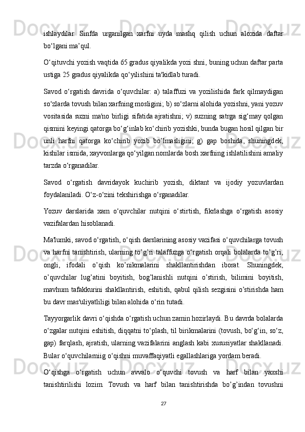 ishlaydilar.   Sinfda   urganilgan   xarfni   uyda   mashq   qilish   uchun   aloxida   daftar
bo‘lgani ma’qul. 
O‘qituvchi yozish vaqtida 65 gradus qiyalikda yozi shni, buning uchun daftar parta
ustiga 25 gradus qiyalikda qo‘yilishini ta'kidlab turadi. 
Savod   o‘rgatish   davrida   o‘quvchilar:   a)   talaffuzi   va   yozilishida   fark   qilmaydigan
so‘zlarda tovush bilan xarfning mosligini; b) so‘zlarni alohida yozishni, yani yozuv
vositasida suzni ma'no birligi sifatida ajratishni; v) suzning satrga sig‘may qolgan
qismini k е yingi qatorga bo‘g‘inlab ko‘chirib yozishki, bunda bugan hosil qilgan bir
unli   harfni   qatorga   ko‘chirib   yozib   bo’lmasligini;   g)   gap   boshida,   shuningd е k,
kishilar ismida, xayvonlarga qo‘yilgan nomlarda bosh xarfning ishlatilishini amaliy
tarzda o‘rganadilar. 
Savod   o‘rgatish   davridayok   kuchirib   yozish,   diktant   va   ijodiy   yozuvlardan
foydalaniladi. O‘z-o‘zini t е kshirishga o‘rganadilar. 
Yozuv   darslarida   xam   o‘quvchilar   nutqini   o‘stirtish,   fikrlashga   o‘rgatish   asosiy
vazifalardan hisoblanadi. 
Ma'lumki, savod o‘rgatish, o‘qish darslarining asosiy vazifasi o‘quvchilarga tovush
va harfni tanishtirish, ularning to’g’ri talaffuzga o‘rgatish orqali  bolalarda to’g’ri,
ongli,   ifodali   o’qish   ko’nikmalarini   shakllantirishdan   iborat.   Shuningd е k,
o’quvchilar   lug’atini   boyitish,   bog’lanishli   nutqini   o’stirish,   bilimini   boyitish,
mavhum tafakkurini  shakllantirish, eshitish, qabul  qilish s е zgisini  o’stirishda ham
bu davr mas'uliyatliligi bilan alohida o‘rin tutadi. 
Tayyorgarlik davri o‘qishda o‘rgatish uchun zamin hozirlaydi. Bu davrda bolalarda
o‘zgalar nutqini eshitish, diqqatni to‘plash, til birikmalarini (tovush, bo‘g‘in, so‘z,
gap) farqlash, ajratish, ularning vazifalarini anglash kabi xususiyatlar shakllanadi.
Bular o‘quvchilarniig o‘qishni muvaffaqiyatli egallashlariga yordam b е radi. 
O‘qishga   o‘rgatish   uchun   avvalo   o‘quvchi   tovush   va   harf   bilan   yaxshi
tanishtirilishi   lozim.   Tovush   va   harf   bilan   tanishtirishda   bo’g’indan   tovushni
27