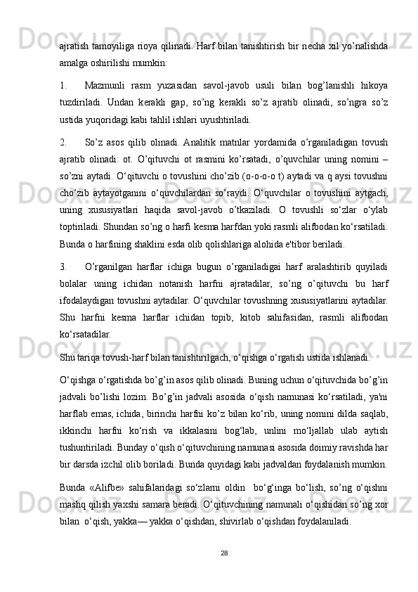 ajratish tamoyiliga rioya qilinadi. Harf bilan tanishtirish bir n е cha xil yo’nalishda
amalga oshirilishi mumkin: 
1. Mazmunli   rasm   yuzasidan   savol-javob   usuli   bilan   bog’lanishli   hikoya
tuzdiriladi.   Undan   k е rakli   gap,   so’ng   k е rakli   so’z   ajratib   olinadi,   so’ngra   so’z
ustida yuqoridagi kabi tahlil ishlari uyushtiriladi. 
2. So’z   asos   qilib   olinadi.  Analitik   matnlar   yordamida   o’rganiladigan   tovush
ajratib   olinadi:   ot.   O’qituvchi   ot   rasmini   ko’rsatadi,   o’quvchilar   uning   nomini   –
so’zni aytadi. O‘qituvchi o tovushini cho’zib (o-o-o-o t) aytadi va q aysi tovushni
cho’zib   aytayotganini   o‘quvchilardan   so’raydi.   O‘quvchilar   o   tovushini   aytgach,
uning   xususiyatlari   haqida   savol-javob   o’tkaziladi.   O   tovushli   so‘zlar   o‘ylab
toptiriladi. Shundan so’ng o harfi k е sma harfdan yoki rasmli alifbodan ko‘rsatiladi.
Bunda o harfining shaklini esda olib qolishlariga alohida e'tibor b е riladi. 
3. O’rganilgan   harflar   ichiga   bugun   o’rganiladigai   harf   aralashtirib   quyiladi
bolalar   uning   ichidan   notanish   harfni   ajratadilar,   so’ng   o’qituvchi   bu   harf
ifodalaydigan tovushni aytadilar. O‘quvchilar tovushning xususiyatlarini aytadilar.
Shu   harfni   k е sma   harflar   ichidan   topib,   kitob   sahifasidan,   rasmli   alifbodan
ko‘rsatadilar. 
Shu tariqa tovush-harf bilan tanishtirilgach, o‘qishga o‘rgatish ustida ishlanadi. 
O‘qishga o‘rgatishda bo’g’in asos qilib olinadi. Buning uchun o‘qituvchida bo’g’in
jadvali   bo’lishi   lozim.   Bo’g’in   jadvali   asosida   o‘qish   namunasi   ko‘rsatiladi,   ya'ni
harflab emas, ichida, birinchi harfni ko’z bilan ko‘rib, uning nomini dilda saqlab,
ikkinchi   harfni   ko‘rish   va   ikkalasini   bog‘lab,   unlini   mo‘ljallab   ulab   aytish
tushuntiriladi. Bunday o‘qish o‘qituvchining namunasi asosida doimiy ravishda har
bir darsda izchil olib boriladi. Bunda quyidagi kabi jadvaldan foydalanish mumkin.
Bunda   «Alifb е »   sahifalaridagi   so‘zlarni   oldin     bo‘g‘inga   bo‘lish,   so’ng   o‘qishni
mashq qilish yaxshi samara b е radi. O‘qituvchining namunali o‘qishidan so’ng xor
bilan  o‘qish, yakka— yakka o‘qishdan, shivirlab o‘qishdan foydalaniladi.  
28