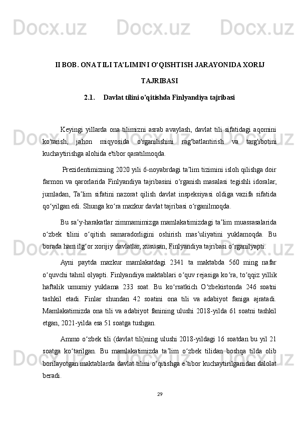 II BOB. ONA TILI TA’LIMINI O’QISHTISH JARAYONIDA XORIJ
TAJRIBASI
2.1.     Davlat tilini o'qitishda Finlyandiya tajribasi
Keyingi   yillarda   ona   tilimizni   asrab   avaylash,   davlat   tili   sifatidagi   aqomini
ko'tarish,   jahon   miqyosida   o'rganilishini   rag'batlantirish   va   targ'ibotini
kuchaytirishga alohida e'tibor qaratilmoqda. 
 Prezidentimizning 2020 yili 6-noyabrdagi ta lim tizimini isloh qilishga doirʼ
farmon   va   qarorlarida   Finlyandiya   tajribasini   o rganish   masalasi   tegishli   idoralar,	
ʻ
jumladan,   Ta lim   sifatini   nazorat   qilish   davlat   inspeksiyasi   oldiga   vazifa   sifatida	
ʼ
qo yilgan edi. Shunga ko ra mazkur davlat tajribasi o rganilmoqda. 	
ʻ ʻ ʻ
Bu sa y-harakatlar zimmamimizga mamlakatimizdagi ta lim muassasalarida	
ʼ ʼ
o zbek   tilini   o qitish   samaradorligini   oshirish   mas uliyatini   yuklamoqda.   Bu	
ʻ ʻ ʼ
borada ham ilg or xorijiy davlatlar, xususan, Finlyandiya tajribasi o rganilyapti. 	
ʻ ʻ
Ayni   paytda   mazkur   mamlakatdagi   2341   ta   maktabda   560   ming   nafar
o quvchi tahsil olyapti. Finlyandiya maktablari o quv rejasiga ko ra, to qqiz yillik	
ʻ ʻ ʻ ʻ
haftalik   umumiy   yuklama   233   soat.   Bu   ko rsatkich   O zbekistonda   246   soatni	
ʻ ʻ
tashkil   etadi.   Finlar   shundan   42   soatini   ona   tili   va   adabiyot   faniga   ajratadi.
Mamlakatimizda  ona tili  va  adabiyot  fanining ulushi  2018-yilda 61 soatni  tashkil
etgan, 2021-yilda esa 51 soatga tushgan. 
Ammo o zbek tili (davlat tili)ning ulushi 2018-yildagi 16 soatdan bu yil 21	
ʻ
soatga   ko tarilgan.   Bu   mamlakatimizda   ta lim   o zbek   tilidan   boshqa   tilda   olib	
ʻ ʼ ʻ
borilayotgan maktablarda davlat tilini o qitishga e tibor kuchaytirilganidan dalolat	
ʻ ʼ
beradi. 
29