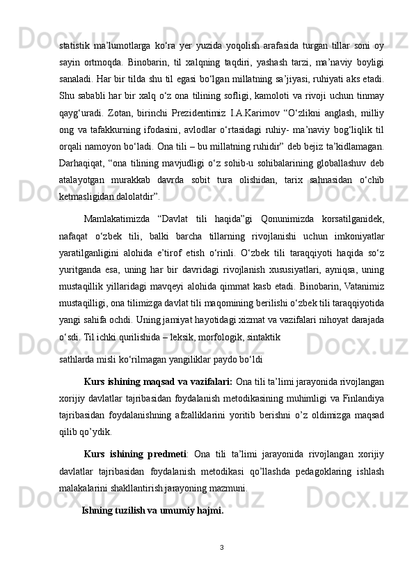 statistik   ma’lumotlarga   ko‘ra   yer   yuzida   yoqolish   arafasida   turgan   tillar   soni   oy
sayin   ortmoqda.   Binobarin,   til   xalqning   taqdiri,   yashash   tarzi,   ma’naviy   boyligi
sanaladi. Har bir tilda shu til egasi bo‘lgan millatning sa’jiyasi, ruhiyati aks etadi.
Shu sababli  har   bir   xalq o‘z ona  tilining sofligi, kamoloti   va rivoji  uchun  tinmay
qayg‘uradi.   Zotan,   birinchi   Prezidentimiz   I.A.Karimov   “O‘zlikni   anglash,   milliy
ong   va   tafakkurning   ifodasini,   avlodlar   o‘rtasidagi   ruhiy-   ma’naviy   bog‘liqlik   til
orqali namoyon bo‘ladi. Ona tili – bu millatning ruhidir” deb bejiz ta’kidlamagan.
Darhaqiqat,   “ona   tilining   mavjudligi   o‘z   sohib-u   sohibalarining   globallashuv   deb
atalayotgan   murakkab   davrda   sobit   tura   olishidan,   tarix   sahnasidan   o‘chib
ketmasligidan dalolatdir”. 
Mamlakatimizda   “Davlat   tili   haqida”gi   Qonunimizda   korsatilganidek,
nafaqat   o‘zbek   tili,   balki   barcha   tillarning   rivojlanishi   uchun   imkoniyatlar
yaratilganligini   alohida   e’tirof   etish   o‘rinli.   O‘zbek   tili   taraqqiyoti   haqida   so‘z
yuritganda   esa,   uning   har   bir   davridagi   rivojlanish   xususiyatlari,   ayniqsa,   uning
mustaqillik   yillaridagi   mavqeyi   alohida   qimmat   kasb   etadi.   Binobarin,  Vatanimiz
mustaqilligi, ona tilimizga davlat tili maqomining berilishi o‘zbek tili taraqqiyotida
yangi sahifa ochdi. Uning jamiyat hayotidagi xizmat va vazifalari nihoyat darajada
o‘sdi. Til ichki qurilishida – leksik, morfologik, sintaktik 
sathlarda misli ko‘rilmagan yangiliklar paydo bo‘ldi  
Kurs ishining maqsad va vazifalari:  Ona tili ta’limi jarayonida rivojlangan
xorijiy davlatlar tajribasidan foydalanish metodikasining muhimligi va Finlandiya
tajribasidan   foydalanishning   afzalliklarini   yoritib   berishni   o’z   oldimizga   maqsad
qilib qo’ydik. 
Kurs   ishining   pr е dm е ti :   Ona   tili   ta’limi   jarayonida   rivojlangan   xorijiy
davlatlar   tajribasidan   foydalanish   metodikasi   qo’llashda   pedagoklaring   ishlash
malakalarini shakllantirish jarayoning mazmuni. 
         Ishning tuzilish va umumiy hajmi.  
3