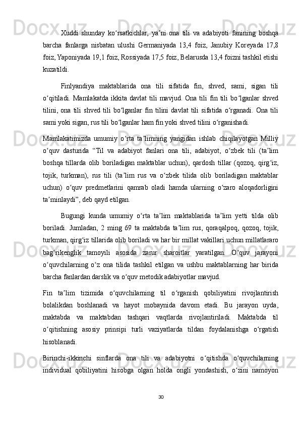Xuddi   shunday   ko rsatkichlar,   ya ni   ona   tili   va   adabiyoti   fanining   boshqaʻ ʼ
barcha   fanlarga   nisbatan   ulushi   Germaniyada   13,4   foiz,   Janubiy   Koreyada   17,8
foiz, Yaponiyada 19,1 foiz, Rossiyada 17,5 foiz, Belarusda 13,4 foizni tashkil etishi
kuzatildi. 
Finlyandiya   maktablarida   ona   tili   sifatida   fin,   shved,   sami,   sigan   tili
o qitiladi.   Mamlakatda   ikkita  davlat   tili   mavjud.   Ona   tili   fin   tili   bo lganlar   shved	
ʻ ʻ
tilini,   ona   tili   shved   tili   bo lganlar   fin   tilini   davlat   tili   sifatida   o rganadi.   Ona   tili	
ʻ ʻ
sami yoki sigan, rus tili bo lganlar ham fin yoki shved tilini o rganishadi. 
ʻ ʻ
Mamlakatimizda   umumiy   o rta   ta limning   yangidan   ishlab   chiqilayotgan   Milliy	
ʻ ʼ
o quv   dasturida   “Til   va   adabiyot   fanlari   ona   tili,   adabiyot,   o zbek   tili   (ta lim	
ʻ ʻ ʼ
boshqa   tillarda   olib   boriladigan   maktablar   uchun),   qardosh   tillar   (qozoq,   qirg iz,	
ʻ
tojik,   turkman),   rus   tili   (ta lim   rus   va   o zbek   tilida   olib   boriladigan   maktablar	
ʼ ʻ
uchun)   o quv   predmetlarini   qamrab   oladi   hamda   ularning   o zaro   aloqadorligini	
ʻ ʻ
ta minlaydi”, deb qayd etilgan. 	
ʼ
Bugungi   kunda   umumiy   o rta   ta lim   maktablarida   ta lim   yetti   tilda   olib	
ʻ ʼ ʼ
boriladi.   Jumladan,   2   ming   69   ta   maktabda   ta lim   rus,   qoraqalpoq,   qozoq,   tojik,	
ʼ
turkman, qirg iz tillarida olib boriladi va har bir millat vakillari uchun millatlararo	
ʻ
bag rikenglik   tamoyili   asosida   zarur   sharoitlar   yaratilgan.   O quv   jarayoni	
ʻ ʻ
o quvchilarning   o z   ona   tilida   tashkil   etilgan   va   ushbu   maktablarning   har   birida	
ʻ ʻ
barcha fanlardan darslik va o quv metodik adabiyotlar mavjud. 	
ʻ
Fin   ta lim   tizimida   o quvchilarning   til   o rganish   qobiliyatini   rivojlantirish	
ʼ ʻ ʻ
bolalikdan   boshlanadi   va   hayot   mobaynida   davom   etadi.   Bu   jarayon   uyda,
maktabda   va   maktabdan   tashqari   vaqtlarda   rivojlantiriladi.   Maktabda   til
o qitishning   asosiy   prinsipi   turli   vaziyatlarda   tildan   foydalanishga   o rgatish	
ʻ ʻ
hisoblanadi. 
Birinchi-ikkinchi   sinflarda   ona   tili   va   adabiyotni   o qitishda   o quvchilarning	
ʻ ʻ
individual   qobiliyatini   hisobga   olgan   holda   ongli   yondashish,   o zini   namoyon	
ʻ
30