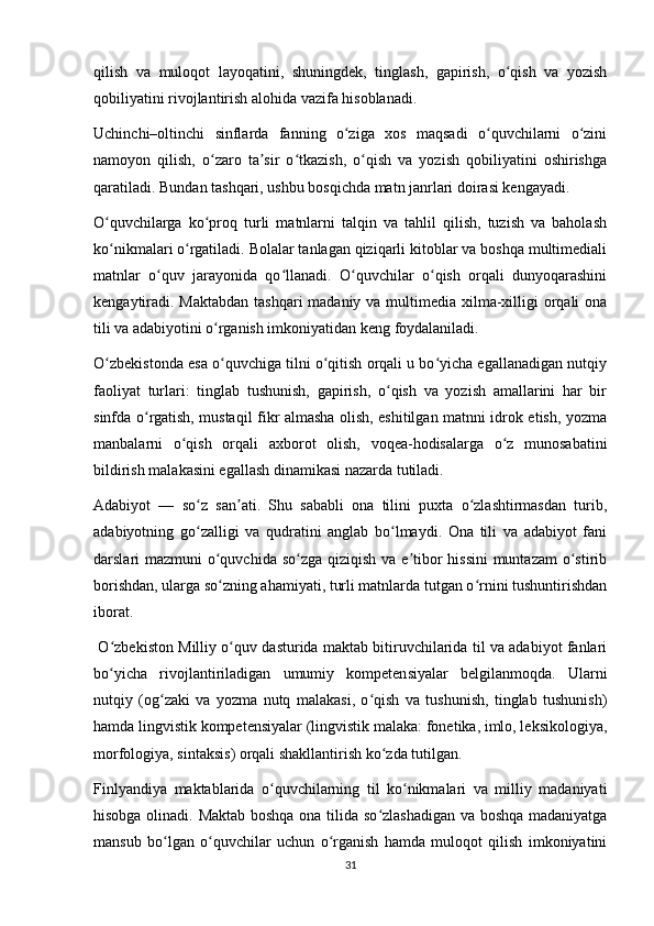 qilish   va   muloqot   layoqatini,   shuningdek,   tinglash,   gapirish,   o qish   va   yozishʻ
qobiliyatini rivojlantirish alohida vazifa hisoblanadi. 
Uchinchi–oltinchi   sinflarda   fanning   o ziga   xos   maqsadi   o quvchilarni   o zini	
ʻ ʻ ʻ
namoyon   qilish,   o zaro   ta sir   o tkazish,   o qish   va   yozish   qobiliyatini   oshirishga	
ʻ ʼ ʻ ʻ
qaratiladi. Bundan tashqari, ushbu bosqichda matn janrlari doirasi kengayadi. 
O quvchilarga   ko proq   turli   matnlarni   talqin   va   tahlil   qilish,   tuzish   va   baholash	
ʻ ʻ
ko nikmalari o rgatiladi. Bolalar tanlagan qiziqarli kitoblar va boshqa multimediali
ʻ ʻ
matnlar   o quv   jarayonida   qo llanadi.   O quvchilar   o qish   orqali   dunyoqarashini	
ʻ ʻ ʻ ʻ
kengaytiradi. Maktabdan tashqari madaniy va multimedia xilma-xilligi  orqali  ona
tili va adabiyotini o rganish imkoniyatidan keng foydalaniladi. 	
ʻ
O zbekistonda esa o quvchiga tilni o qitish orqali u bo yicha egallanadigan nutqiy	
ʻ ʻ ʻ ʻ
faoliyat   turlari:   tinglab   tushunish,   gapirish,   o qish   va   yozish   amallarini   har   bir	
ʻ
sinfda o rgatish, mustaqil fikr almasha olish, eshitilgan matnni idrok etish, yozma	
ʻ
manbalarni   o qish   orqali   axborot   olish,   voqea-hodisalarga   o z   munosabatini	
ʻ ʻ
bildirish malakasini egallash dinamikasi nazarda tutiladi. 
Adabiyot   —   so z   san ati.   Shu   sababli   ona   tilini   puxta   o zlashtirmasdan   turib,	
ʻ ʼ ʻ
adabiyotning   go zalligi   va   qudratini   anglab   bo lmaydi.   Ona   tili   va   adabiyot   fani
ʻ ʻ
darslari mazmuni  o quvchida so zga qiziqish va e tibor hissini muntazam  o stirib	
ʻ ʻ ʼ ʻ
borishdan, ularga so zning ahamiyati, turli matnlarda tutgan o rnini tushuntirishdan
ʻ ʻ
iborat. 
  O zbekiston Milliy o quv dasturida maktab bitiruvchilarida til va adabiyot fanlari	
ʻ ʻ
bo yicha   rivojlantiriladigan   umumiy   kompetensiyalar   belgilanmoqda.   Ularni
ʻ
nutqiy   (og zaki   va   yozma   nutq   malakasi,   o qish   va   tushunish,   tinglab   tushunish)	
ʻ ʻ
hamda lingvistik kompetensiyalar (lingvistik malaka: fonetika, imlo, leksikologiya,
morfologiya, sintaksis) orqali shakllantirish ko zda tutilgan. 	
ʻ
Finlyandiya   maktablarida   o quvchilarning   til   ko nikmalari   va   milliy   madaniyati	
ʻ ʻ
hisobga olinadi. Maktab boshqa ona tilida so zlashadigan va boshqa madaniyatga	
ʻ
mansub   bo lgan   o quvchilar   uchun   o rganish   hamda   muloqot   qilish   imkoniyatini	
ʻ ʻ ʻ
31