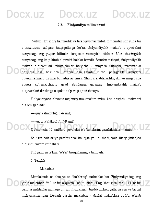 2.2.     Finlyandiya ta'lim tizimi
 Nufuzli Iqtisodiy hamkorlik va taraqqiyot tashkiloti tomonidan uch yilda bir
o‘tkaziluvchi   xalqaro   tadqiqotlarga   ko‘ra,   finlyandiyalik   maktab   o‘quvchilari
dunyodagi   eng   yuqori   bilimlar   darajasini   namoyish   etishadi.   Ular   shuningdek
dunyodagi eng ko‘p kitob o‘quvchi bolalar hamdir. Bundan tashqari, finlyandiyalik
maktab   o‘quvchilari   tabiiy   fanlar   bo‘yicha   -   dunyoda   ikkinchi,   matematika
bo‘yicha   esa   beshinchi   o‘rinni   egallashadi.   Biroq   pedagogik   jamiyatni
quvontiradigani  birgina bu natijalar  emas. Shunisi  ajablanarliki, dunyo miqyosida
yuqori   ko‘rsatkichlarni   qayd   etishlariga   qaramay,   finlyandiyalik   maktab
o‘quvchilari darslarga u qadar ko‘p vaqt ajratishmaydi. 
Finlyandiyada o‘rtacha majburiy umumta'lim tizimi ikki bosqichli maktabni
o‘z ichiga oladi: 
— quyi (alakoulu), 1-6 sinf; 
— yuqori (yläkoulu), 7-9 sinf. 
Qo‘shimcha 10-sinfda o‘quvchilar o‘z baholarini yaxshilashlari mumkin. 
So‘ngra bolalar   yo professional  kollejga  yo‘l   olishadi,  yoki   litsey  (lukio)da
o‘qishni davom ettirishadi.  
Finlyandiya ta'limi "o‘rta" bosqichining 7 tamoyili: 
1. Tenglik 
– Maktablar 
Mamlakatda   na   elita   va   na   "bo‘shroq"   maktablar   bor.   Finlyandiyadagi   eng
yirik   maktabda   960   nafar   o‘quvchi   ta'lim   oladi.   Eng   kichigida   esa   -   11   nafar.
Barcha maktablar mutlaqo bir xil jihozlangan, birdek imkoniyatlarga ega va bir xil
moliyalashtirilgan.   Deyarli   barcha   maktablar   -   davlat   maktablari   bo‘lib,   o‘nlab
33