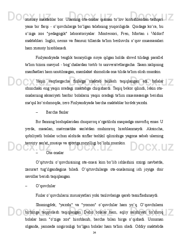 xususiy   maktablar   bor.   Ularning   ota-onalar   qisman   to‘lov   kiritishlaridan   tashqari
yana   bir   farqi   -   o‘quvchilarga   bo‘lgan   talabning   yuqoriligida.   Qoidaga   ko‘ra,   bu
o‘ziga   xos   "pedagogik"   laboratoriyalar:   Montessori,   Fren,   Mortan   i   Valdorf
maktablari. Ingliz,  nemis  va  fransuz  tillarida ta'lim   beriluvchi  o‘quv muassasalari
ham xususiy hisoblanadi. 
  Finlyandiyada   tenglik   tamoyiliga   rioya   qilgan   holda   shved   tilidagi   parallel
ta'lim tizimi mavjud - bog‘chalardan tortib to universitetlargacha. Saam xalqining
manfaatlari ham unutilmagan, mamlakat shimolida ona tilida ta'lim olish mumkin. 
Yaqin   vaqtlargacha   finlarga   maktab   tanlash   taqiqlangan   edi,   bolalar
shunchaki eng yaqin oradagi maktabga chiqishardi. Taqiq bekor qilindi, lekin ota-
onalarning   aksariyati   baribir   bolalarni   yaqin   oradagi   ta'lim   muassasasiga   berishni
ma'qul ko‘rishmoqda, zero Finlyandiyada barcha maktablar birdek yaxshi. 
– Barcha fanlar 
Bir fanning boshqalaridan chuqurroq o‘rgatilishi maqsadga muvofiq emas. U
yerda,   masalan,   matematika   san'atdan   muhimroq   hisoblanmaydi.   Aksincha,
qobiliyatli   bolalar  uchun  alohida  sinflar   tashkil   qilinishiga  yagona  sabab  ularning
tasviriy san'at, musiqa va sportga moyilligi bo‘lishi mumkin. 
– Ota-onalar 
O‘qituvchi   o‘quvchisining   ota-onasi   kim   bo‘lib   ishlashini   oxirgi   navbatda,
zarurart   tug‘ilgandagina   biladi.   O‘qituvchilarga   ota-onalarning   ish   joyiga   doir
savollar berish taqiqlangan. 
– O‘quvchilar 
Finlar o‘quvchilarni xususiyatlari yoki tanlovlariga qarab tasniflashmaydi. 
Shuningdek,   "yaxshi"   va   "yomon"   o‘quvchilar   ham   yo‘q.   O‘quvchilarni
birbiriga   taqqoslash   taqiqlangan.   Daho   bolalar   ham,   aqliy   salohiyati   bo‘shroq
bolalar   ham   "o‘ziga   xos"   hisoblanib,   barcha   bilan   birga   o‘qishadi.   Umuman
olganda,   jamoada   nogironligi   bo‘lgan   bolalar   ham   ta'lim   oladi.   Oddiy   maktabda
34
