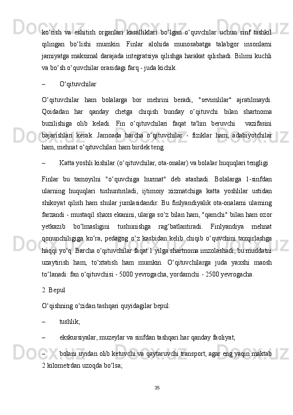 ko‘rish   va   eshitish   organlari   kasalliklari   bo‘lgan   o‘quvchilar   uchun   sinf   tashkil
qilingan   bo‘lishi   mumkin.   Finlar   alohida   munosabatga   talabgor   insonlarni
jamiyatga maksimal darajada integratsiya qilishga harakat qilishadi. Bilimi kuchli
va bo‘sh o‘quvchilar orasidagi farq - juda kichik. 
– O‘qituvchilar 
O‘qituvchilar   ham   bolalarga   bor   mehrini   beradi,   "sevimlilar"   ajratilmaydi.
Qoidadan   har   qanday   chetga   chiqish   bunday   o‘qituvchi   bilan   shartnoma
buzilishiga   olib   keladi.   Fin   o‘qituvchilari   faqat   ta'lim   beruvchi     vazifasini
bajarishlari   kerak.   Jamoada   barcha   o‘qituvchilar   -   fiziklar   ham,   adabiyotchilar
ham, mehnat o‘qituvchilari ham birdek teng. 
– Katta yoshli kishilar (o‘qituvchilar, ota-onalar) va bolalar huquqlari tengligi 
Finlar   bu   tamoyilni   "o‘quvchiga   hurmat"   deb   atashadi.   Bolalarga   1-sinfdan
ularning   huquqlari   tushuntiriladi,   ijtimoiy   xizmatchiga   katta   yoshlilar   ustidan
shikoyat   qilish   ham   shular   jumlasidandir.   Bu   finlyandiyalik   ota-onalarni   ularning
farzandi - mustaqil shaxs ekanini, ularga so‘z bilan ham, "qamchi" bilan ham ozor
yetkazib   bo‘lmasligini   tushunishga   rag‘batlantiradi.   Finlyandiya   mehnat
qonunchiligiga   ko‘ra,   pedagog   o‘z   kasbidan   kelib   chiqib   o‘quvchini   taxqirlashga
haqqi yo‘q. Barcha o‘qituvchilar faqat 1 yilga shartnoma imzolashadi, bu muddatni
uzaytirish   ham,   to‘xtatish   ham   mumkin.   O‘qituvchilarga   juda   yaxshi   maosh
to‘lanadi: fan o‘qituvchisi - 5000 yevrogacha, yordamchi - 2500 yevrogacha. 
2. Bepul 
O‘qishning o‘zidan tashqari quyidagilar bepul: 
– tushlik; 
– ekskursiyalar, muzeylar va sinfdan tashqari har qanday faoliyat; 
– bolani uyidan olib ketuvchi va qaytaruvchi transport, agar eng yaqin maktab
2 kilometrdan uzoqda bo‘lsa; 
35