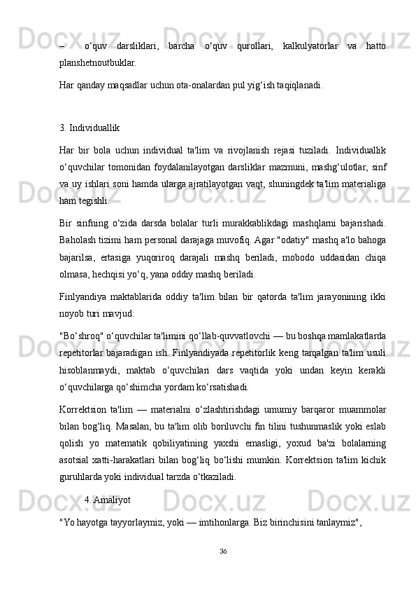 – o‘quv   darsliklari,   barcha   o‘quv   qurollari,   kalkulyatorlar   va   hatto
planshetnoutbuklar. 
Har qanday maqsadlar uchun ota-onalardan pul yig‘ish taqiqlanadi. 
 
3. Individuallik 
Har   bir   bola   uchun   individual   ta'lim   va   rivojlanish   rejasi   tuziladi.   Individuallik
o‘quvchilar   tomonidan   foydalanilayotgan   darsliklar   mazmuni,   mashg‘ulotlar,   sinf
va uy ishlari soni hamda ularga ajratilayotgan vaqt, shuningdek ta'lim materialiga
ham tegishli. 
Bir   sinfning   o‘zida   darsda   bolalar   turli   murakkablikdagi   mashqlarni   bajarishadi.
Baholash tizimi ham personal darajaga muvofiq. Agar "odatiy" mashq a'lo bahoga
bajarilsa,   ertasiga   yuqoriroq   darajali   mashq   beriladi,   mobodo   uddasidan   chiqa
olmasa, hechqisi yo‘q, yana oddiy mashq beriladi. 
Finlyandiya   maktablarida   oddiy   ta'lim   bilan   bir   qatorda   ta'lim   jarayonining   ikki
noyob turi mavjud: 
"Bo‘shroq" o‘quvchilar ta'limini qo‘llab-quvvatlovchi — bu boshqa mamlakatlarda
repetitorlar   bajaradigan  ish.  Finlyandiyada  repetitorlik  keng   tarqalgan  ta'lim   usuli
hisoblanmaydi,   maktab   o‘quvchilari   dars   vaqtida   yoki   undan   keyin   kerakli
o‘quvchilarga qo‘shimcha yordam ko‘rsatishadi. 
Korrektsion   ta'lim   —   materialni   o‘zlashtirishdagi   umumiy   barqaror   muammolar
bilan bog‘liq. Masalan, bu ta'lim olib boriluvchi fin tilini tushunmaslik yoki eslab
qolish   yo   matematik   qobiliyatining   yaxshi   emasligi,   yoxud   ba'zi   bolalarning
asotsial   xatti-harakatlari   bilan   bog‘liq   bo‘lishi   mumkin.   Korrektsion   ta'lim   kichik
guruhlarda yoki individual tarzda o‘tkaziladi. 
  4. Amaliyot 
"Yo hayotga tayyorlaymiz, yoki — imtihonlarga. Biz birinchisini tanlaymiz", 
36