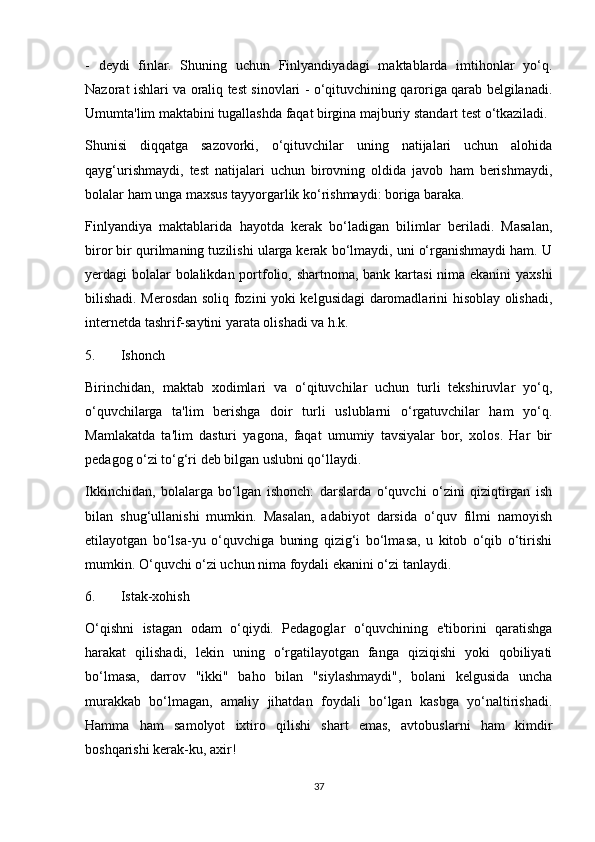 -   deydi   finlar.   Shuning   uchun   Finlyandiyadagi   maktablarda   imtihonlar   yo‘q.
Nazorat ishlari va oraliq test sinovlari - o‘qituvchining qaroriga qarab belgilanadi.
Umumta'lim maktabini tugallashda faqat birgina majburiy standart test o‘tkaziladi. 
Shunisi   diqqatga   sazovorki,   o‘qituvchilar   uning   natijalari   uchun   alohida
qayg‘urishmaydi,   test   natijalari   uchun   birovning   oldida   javob   ham   berishmaydi,
bolalar ham unga maxsus tayyorgarlik ko‘rishmaydi: boriga baraka. 
Finlyandiya   maktablarida   hayotda   kerak   bo‘ladigan   bilimlar   beriladi.   Masalan,
biror bir qurilmaning tuzilishi ularga kerak bo‘lmaydi, uni o‘rganishmaydi ham. U
yerdagi bolalar  bolalikdan portfolio, shartnoma, bank kartasi  nima ekanini  yaxshi
bilishadi. Merosdan soliq fozini yoki kelgusidagi daromadlarini hisoblay olishadi,
internetda tashrif-saytini yarata olishadi va h.k. 
5. Ishonch 
Birinchidan,   maktab   xodimlari   va   o‘qituvchilar   uchun   turli   tekshiruvlar   yo‘q,
o‘quvchilarga   ta'lim   berishga   doir   turli   uslublarni   o‘rgatuvchilar   ham   yo‘q.
Mamlakatda   ta'lim   dasturi   yagona,   faqat   umumiy   tavsiyalar   bor,   xolos.   Har   bir
pedagog o‘zi to‘g‘ri deb bilgan uslubni qo‘llaydi. 
Ikkinchidan,   bolalarga   bo‘lgan   ishonch:   darslarda   o‘quvchi   o‘zini   qiziqtirgan   ish
bilan   shug‘ullanishi   mumkin.   Masalan,   adabiyot   darsida   o‘quv   filmi   namoyish
etilayotgan   bo‘lsa-yu   o‘quvchiga   buning   qizig‘i   bo‘lmasa,   u   kitob   o‘qib   o‘tirishi
mumkin. O‘quvchi o‘zi uchun nima foydali ekanini o‘zi tanlaydi. 
6. Istak-xohish 
O‘qishni   istagan   odam   o‘qiydi.   Pedagoglar   o‘quvchining   e'tiborini   qaratishga
harakat   qilishadi,   lekin   uning   o‘rgatilayotgan   fanga   qiziqishi   yoki   qobiliyati
bo‘lmasa,   darrov   "ikki"   baho   bilan   "siylashmaydi",   bolani   kelgusida   uncha
murakkab   bo‘lmagan,   amaliy   jihatdan   foydali   bo‘lgan   kasbga   yo‘naltirishadi.
Hamma   ham   samolyot   ixtiro   qilishi   shart   emas,   avtobuslarni   ham   kimdir
boshqarishi kerak-ku, axir! 
37