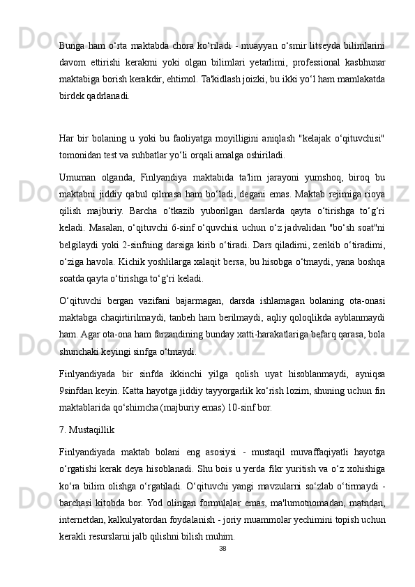 Bunga   ham   o‘rta   maktabda   chora   ko‘riladi   -   muayyan   o‘smir   litseyda   bilimlarini
davom   ettirishi   kerakmi   yoki   olgan   bilimlari   yetarlimi,   professional   kasbhunar
maktabiga borish kerakdir, ehtimol. Ta'kidlash joizki, bu ikki yo‘l ham mamlakatda
birdek qadrlanadi. 
 
Har   bir   bolaning   u   yoki   bu   faoliyatga   moyilligini   aniqlash   "kelajak   o‘qituvchisi"
tomonidan test va suhbatlar yo‘li orqali amalga oshiriladi. 
Umuman   olganda,   Finlyandiya   maktabida   ta'lim   jarayoni   yumshoq,   biroq   bu
maktabni   jiddiy   qabul   qilmasa   ham   bo‘ladi,   degani   emas.   Maktab   rejimiga   rioya
qilish   majburiy.   Barcha   o‘tkazib   yuborilgan   darslarda   qayta   o‘tirishga   to‘g‘ri
keladi. Masalan, o‘qituvchi 6-sinf  o‘quvchisi  uchun o‘z jadvalidan "bo‘sh soat"ni
belgilaydi yoki 2-sinfning darsiga kirib o‘tiradi. Dars qiladimi, zerikib o‘tiradimi,
o‘ziga havola. Kichik yoshlilarga xalaqit bersa, bu hisobga o‘tmaydi, yana boshqa
soatda qayta o‘tirishga to‘g‘ri keladi. 
O‘qituvchi   bergan   vazifani   bajarmagan,   darsda   ishlamagan   bolaning   ota-onasi
maktabga chaqirtirilmaydi, tanbeh ham  berilmaydi, aqliy qoloqlikda ayblanmaydi
ham. Agar ota-ona ham farzandining bunday xatti-harakatlariga befarq qarasa, bola
shunchaki keyingi sinfga o‘tmaydi. 
Finlyandiyada   bir   sinfda   ikkinchi   yilga   qolish   uyat   hisoblanmaydi,   ayniqsa
9sinfdan keyin. Katta hayotga jiddiy tayyorgarlik ko‘rish lozim, shuning uchun fin
maktablarida qo‘shimcha (majburiy emas) 10-sinf bor. 
7. Mustaqillik 
Finlyandiyada   maktab   bolani   eng   asosiysi   -   mustaqil   muvaffaqiyatli   hayotga
o‘rgatishi  kerak deya hisoblanadi. Shu bois u yerda fikr yuritish va o‘z xohishiga
ko‘ra   bilim   olishga   o‘rgatiladi.   O‘qituvchi   yangi   mavzularni   so‘zlab   o‘tirmaydi   -
barchasi   kitobda   bor.  Yod   olingan   formulalar   emas,   ma'lumotnomadan,   matndan,
internetdan, kalkulyatordan foydalanish - joriy muammolar yechimini topish uchun
kerakli resurslarni jalb qilishni bilish muhim. 
38
