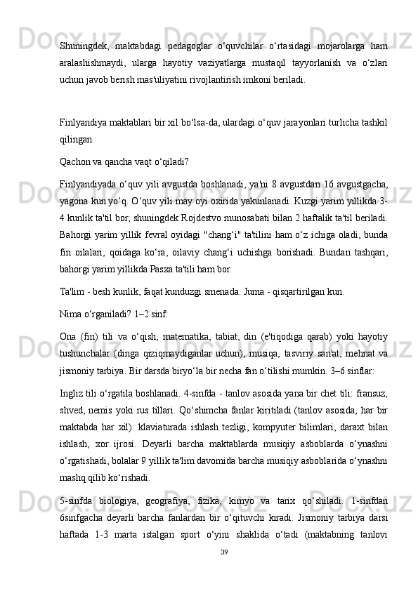 Shuningdek,   maktabdagi   pedagoglar   o‘quvchilar   o‘rtasidagi   mojarolarga   ham
aralashishmaydi,   ularga   hayotiy   vaziyatlarga   mustaqil   tayyorlanish   va   o‘zlari
uchun javob berish mas'uliyatini rivojlantirish imkoni beriladi. 
 
Finlyandiya maktablari bir xil bo‘lsa-da, ulardagi o‘quv jarayonlari turlicha tashkil
qilingan. 
Qachon va qancha vaqt o‘qiladi? 
Finlyandiyada   o‘quv  yili  avgustda   boshlanadi,   ya'ni   8  avgustdan   16  avgustgacha,
yagona kun yo‘q. O‘quv yili may oyi oxirida yakunlanadi. Kuzgi yarim yillikda 3-
4 kunlik ta'til bor, shuningdek Rojdestvo munosabati bilan 2 haftalik ta'til beriladi.
Bahorgi yarim yillik fevral oyidagi "chang‘i" ta'tilini ham o‘z ichiga oladi, bunda
fin   oilalari,   qoidaga   ko‘ra,   oilaviy   chang‘i   uchishga   borishadi.   Bundan   tashqari,
bahorgi yarim yillikda Pasxa ta'tili ham bor. 
Ta'lim - besh kunlik, faqat kunduzgi smenada. Juma - qisqartirilgan kun. 
Nima o‘rganiladi? 1–2 sinf: 
Ona   (fin)   tili   va   o‘qish,   matematika,   tabiat,   din   (e'tiqodiga   qarab)   yoki   hayotiy
tushunchalar   (dinga   qiziqmaydiganlar   uchun),   musiqa,   tasviriy   san'at,   mehnat   va
jismoniy tarbiya. Bir darsda biryo‘la bir necha fan o‘tilishi mumkin. 3–6 sinflar: 
Ingliz tili o‘rgatila boshlanadi. 4-sinfda - tanlov asosida yana bir chet tili: fransuz,
shved,  nemis   yoki   rus   tillari.  Qo‘shimcha   fanlar  kiritiladi  (tanlov  asosida,  har   bir
maktabda   har   xil):   klaviaturada   ishlash   tezligi,   kompyuter   bilimlari,   daraxt   bilan
ishlash,   xor   ijrosi.   Deyarli   barcha   maktablarda   musiqiy   asboblarda   o‘ynashni
o‘rgatishadi, bolalar 9 yillik ta'lim davomida barcha musiqiy asboblarida o‘ynashni
mashq qilib ko‘rishadi. 
5-sinfda   biologiya,   geografiya,   fizika,   kimyo   va   tarix   qo‘shiladi.   1-sinfdan
6sinfgacha   deyarli   barcha   fanlardan   bir   o‘qituvchi   kiradi.   Jismoniy   tarbiya   darsi
haftada   1-3   marta   istalgan   sport   o‘yini   shaklida   o‘tadi   (maktabning   tanlovi
39
