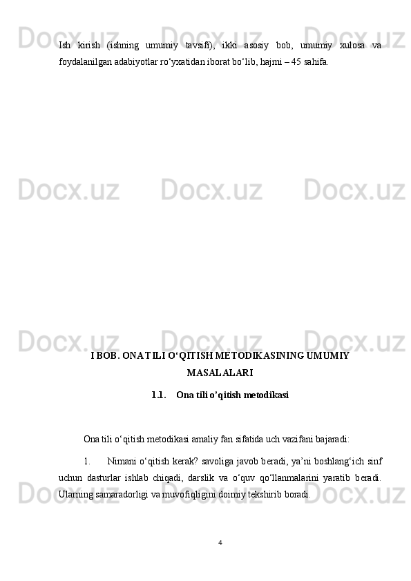 Ish   kirish   (ishning   umumiy   tavsifi),   ikki   asosiy   bob,   umumiy   xulosa   va
foydalanilgan adabiyotlar ro‘yxatidan iborat bo‘lib, hajmi – 45 sahifa. 
 
 
 
 
 
 
 
 
 
 
 
 
 
 
I BOB. ONA TILI O‘QITISH METODIKASINING UMUMIY
MASALALARI
1.1. Ona tili o’qitish metodikasi
Ona tili o‘qitish m е todikasi amaliy fan sifatida uch vazifani bajaradi: 
1. Nimani o‘qitish k е rak? savoliga javob b е radi, ya’ni boshlang‘ich sinf
uchun   dasturlar   ishlab   chiqadi,   darslik   va   o‘quv   qo‘llanmalarini   yaratib   b е radi.
Ularning samaradorligi va muvofiqligini doimiy tekshirib boradi. 
4