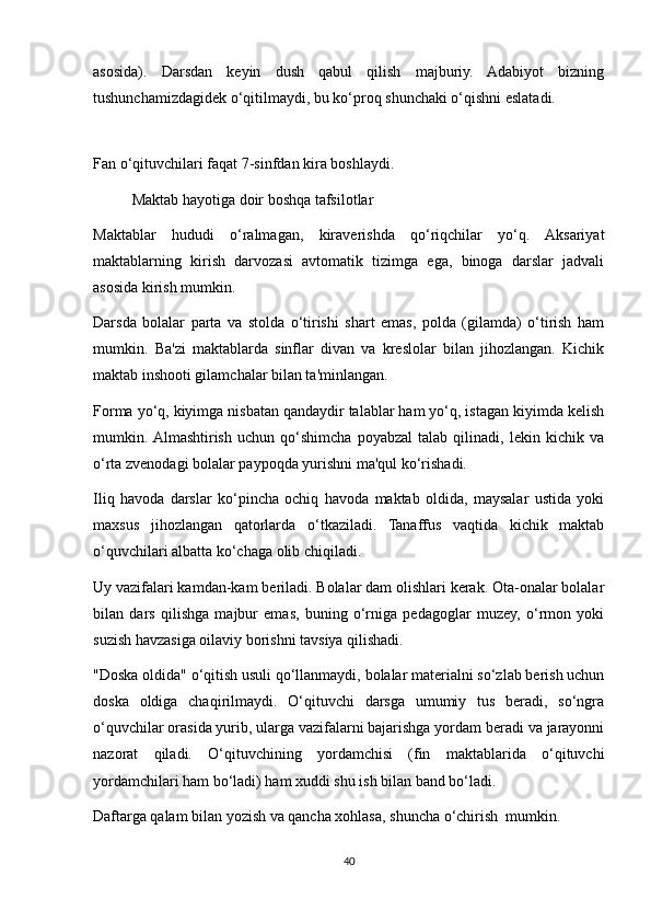 asosida).   Darsdan   keyin   dush   qabul   qilish   majburiy.   Adabiyot   bizning
tushunchamizdagidek o‘qitilmaydi, bu ko‘proq shunchaki o‘qishni eslatadi. 
 
Fan o‘qituvchilari faqat 7-sinfdan kira boshlaydi. 
  Maktab hayotiga doir boshqa tafsilotlar 
Maktablar   hududi   o‘ralmagan,   kiraverishda   qo‘riqchilar   yo‘q.   Aksariyat
maktablarning   kirish   darvozasi   avtomatik   tizimga   ega,   binoga   darslar   jadvali
asosida kirish mumkin. 
Darsda   bolalar   parta   va   stolda   o‘tirishi   shart   emas,   polda   (gilamda)   o‘tirish   ham
mumkin.   Ba'zi   maktablarda   sinflar   divan   va   kreslolar   bilan   jihozlangan.   Kichik
maktab inshooti gilamchalar bilan ta'minlangan. 
Forma yo‘q, kiyimga nisbatan qandaydir talablar ham yo‘q, istagan kiyimda kelish
mumkin.  Almashtirish   uchun   qo‘shimcha   poyabzal   talab   qilinadi,   lekin   kichik   va
o‘rta zvenodagi bolalar paypoqda yurishni ma'qul ko‘rishadi. 
Iliq   havoda   darslar   ko‘pincha   ochiq   havoda   maktab   oldida,   maysalar   ustida   yoki
maxsus   jihozlangan   qatorlarda   o‘tkaziladi.   Tanaffus   vaqtida   kichik   maktab
o‘quvchilari albatta ko‘chaga olib chiqiladi. 
Uy vazifalari kamdan-kam beriladi. Bolalar dam olishlari kerak. Ota-onalar bolalar
bilan   dars   qilishga   majbur   emas,   buning   o‘rniga   pedagoglar   muzey,   o‘rmon   yoki
suzish havzasiga oilaviy borishni tavsiya qilishadi. 
"Doska oldida" o‘qitish usuli qo‘llanmaydi, bolalar materialni so‘zlab berish uchun
doska   oldiga   chaqirilmaydi.   O‘qituvchi   darsga   umumiy   tus   beradi,   so‘ngra
o‘quvchilar orasida yurib, ularga vazifalarni bajarishga yordam beradi va jarayonni
nazorat   qiladi.   O‘qituvchining   yordamchisi   (fin   maktablarida   o‘qituvchi
yordamchilari ham bo‘ladi) ham xuddi shu ish bilan band bo‘ladi. 
Daftarga qalam bilan yozish va qancha xohlasa, shuncha o‘chirish  mumkin. 
40
