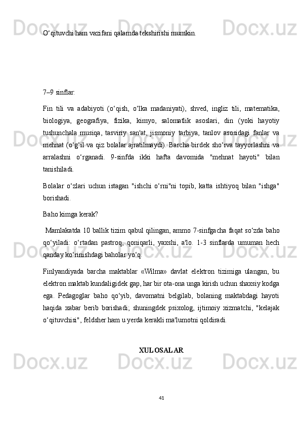 O‘qituvchi ham vazifani qalamda tekshirishi mumkin. 
 
 
 
7–9 sinflar: 
Fin   tili   va   adabiyoti   (o‘qish,   o‘lka   madaniyati),   shved,   ingliz   tili,   matematika,
biologiya,   geografiya,   fizika,   kimyo,   salomatlik   asoslari,   din   (yoki   hayotiy
tushunchala   musiqa,   tasviriy   san'at,   jismoniy   tarbiya,   tanlov   asosidagi   fanlar   va
mehnat (o‘g‘il va qiz bolalar ajratilmaydi). Barcha birdek sho‘rva tayyorlashni va
arralashni   o‘rganadi.   9-sinfda   ikki   hafta   davomida   "mehnat   hayoti"   bilan
tanishiladi. 
Bolalar   o‘zlari   uchun   istagan   "ishchi   o‘rni"ni   topib,   katta   ishtiyoq   bilan   "ishga"
borishadi. 
Baho kimga kerak? 
  Mamlakatda 10 ballik tizim qabul qilingan, ammo 7-sinfgacha faqat so‘zda baho
qo‘yiladi:   o‘rtadan   pastroq,   qoniqarli,   yaxshi,   a'lo.   1-3   sinflarda   umuman   hech
qanday ko‘rinishdagi baholar yo‘q. 
Finlyandiyada   barcha   maktablar   «Wilma»   davlat   elektron   tizimiga   ulangan,   bu
elektron maktab kundaligidek gap, har bir ota-ona unga kirish uchun shaxsiy kodga
ega.   Pedagoglar   baho   qo‘yib,   davomatni   belgilab,   bolaning   maktabdagi   hayoti
haqida   xabar   berib   borishadi;   shuningdek   psixolog,   ijtimoiy   xizmatchi,   "kelajak
o‘qituvchisi", feldsher ham u yerda kerakli ma'lumotni qoldiradi. 
 
XULOSALAR
41