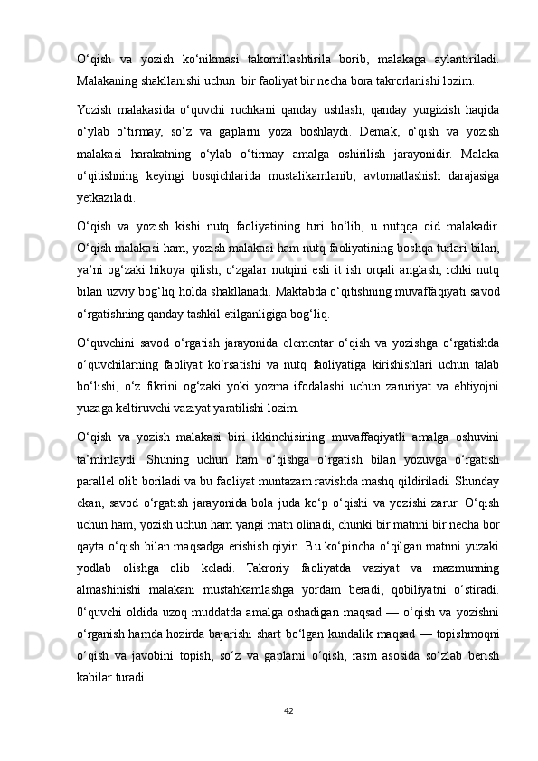 O‘qish   va   yozish   ko‘nikmasi   takomillashtirila   borib,   malakaga   aylantiriladi.
Malakaning shakllanishi uchun  bir faoliyat bir necha bora takrorlanishi lozim.   
Yozish   malakasida   o‘quvchi   ruchkani   qanday   ushlash,   qanday   yurgizish   haqida
o‘ylab   o‘tirmay,   so‘z   va   gaplarni   yoza   boshlaydi.   Demak,   o‘qish   va   yozish
malakasi   harakatning   o‘ylab   o‘tirmay   amalga   oshirilish   jarayonidir.   Malaka
o‘qitishning   keyingi   bosqichlarida   mustalikamlanib,   avtomatlashish   darajasiga
yetkaziladi. 
O‘qish   va   yozish   kishi   nutq   faoliyatining   turi   bo‘lib,   u   nutqqa   oid   malakadir.
O‘qish malakasi ham, yozish malakasi ham nutq faoliyatining boshqa turlari bilan,
ya’ni   og‘zaki   hikoya   qilish,   o‘zgalar   nutqini   esli   it   ish   orqali   anglash,   ichki   nutq
bilan uzviy bog‘liq holda shakllanadi. Maktabda o‘qitishning muvaffaqiyati savod
o‘rgatishning qanday tashkil etilganligiga bog‘liq. 
O‘quvchini   savod   o‘rgatish   jarayonida   elementar   o‘qish   va   yozishga   o‘rgatishda
o‘quvchilarning   faoliyat   ko‘rsatishi   va   nutq   faoliyatiga   kirishishlari   uchun   talab
bo‘lishi,   o‘z   fikrini   og‘zaki   yoki   yozma   ifodalashi   uchun   zaruriyat   va   ehtiyojni
yuzaga keltiruvchi vaziyat yaratilishi lozim. 
O‘qish   va   yozish   malakasi   biri   ikkinchisining   muvaffaqiyatli   amalga   oshuvini
ta’minlaydi.   Shuning   uchun   ham   o‘qishga   o‘rgatish   bilan   yozuvga   o‘rgatish
parallel olib boriladi va bu faoliyat muntazam ravishda mashq qildiriladi. Shunday
ekan,   savod   o‘rgatish   jarayonida   bola   juda   ko‘p   o‘qishi   va   yozishi   zarur.   O‘qish
uchun ham, yozish uchun ham yangi matn olinadi, chunki bir matnni bir necha bor
qayta o‘qish bilan maqsadga erishish qiyin. Bu ko‘pincha o‘qilgan matnni yuzaki
yodlab   olishga   olib   keladi.   Takroriy   faoliyatda   vaziyat   va   mazmunning
almashinishi   malakani   mustahkamlashga   yordam   beradi,   qobiliyatni   o‘stiradi.
0‘quvchi   oldida  uzoq   muddatda   amalga   oshadigan   maqsad   —   o‘qish   va   yozishni
o‘rganish hamda hozirda bajarishi shart bo‘lgan kundalik maqsad — topishmoqni
o‘qish   va   javobini   topish,   so‘z   va   gaplarni   o‘qish,   rasm   asosida   so‘zlab   berish
kabilar turadi. 
42