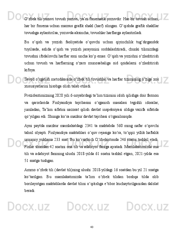 O‘zbek tili yozuvi tovush yozuvi, ya’ni fonematik yozuvdir. Har bir tovush uchun,
har bir fonema uchun maxsus grafik shakl (harf) olingan. O‘qishda grafik shakllar
tovushga aylantirilsa, yozuvda aksincha, tovushlar harflarga aylantiriladi. 
Bu   o‘qish   va   yozish   faoliyatida   o‘quvchi   uchun   qiyinchilik   tug‘dirgandek
tuyilsada,   aslida   o‘qish   va   yozish   jarayonini   soddalashtiradi,   chunki   tilimizdagi
tovushni ifodalovchi harflar soni uncha ko‘p emas. O‘qish va yozishni o‘zlashtirish
uchun   tovush   va   harflarning   o‘zaro   munosabaliga   oid   qoidalarni   o‘zlashtirish
kifoya. 
Savod o‘rgatish metodikasida o‘zbek tili tovushlar va harflar tizimining o‘ziga xos
xususiyatlarini hisobga olish talab etiladi. 
Prezidentimizning 2020 yili 6-noyabrdagi ta lim tizimini isloh qilishga doir farmonʼ
va   qarorlarida   Finlyandiya   tajribasini   o rganish   masalasi   tegishli   idoralar,
ʻ
jumladan,   Ta lim   sifatini   nazorat   qilish   davlat   inspeksiyasi   oldiga   vazifa   sifatida	
ʼ
qo yilgan edi. Shunga ko ra mazkur davlat tajribasi o rganilmoqda. 	
ʻ ʻ ʻ
Ayni   paytda   mazkur   mamlakatdagi   2341   ta   maktabda   560   ming   nafar   o quvchi	
ʻ
tahsil   olyapti.   Finlyandiya   maktablari   o quv   rejasiga   ko ra,   to qqiz   yillik   haftalik	
ʻ ʻ ʻ
umumiy yuklama 233 soat. Bu ko rsatkich O zbekistonda 246 soatni tashkil etadi.	
ʻ ʻ
Finlar shundan 42 soatini ona tili va adabiyot faniga ajratadi. Mamlakatimizda ona
tili va adabiyot fanining ulushi  2018-yilda 61 soatni  tashkil etgan, 2021-yilda esa
51 soatga tushgan. 
Ammo o zbek tili (davlat tili)ning ulushi 2018-yildagi 16 soatdan bu yil 21 soatga	
ʻ
ko tarilgan.   Bu   mamlakatimizda   ta lim   o zbek   tilidan   boshqa   tilda   olib	
ʻ ʼ ʻ
borilayotgan maktablarda davlat tilini o qitishga e tibor kuchaytirilganidan dalolat	
ʻ ʼ
beradi. 
 
 
43