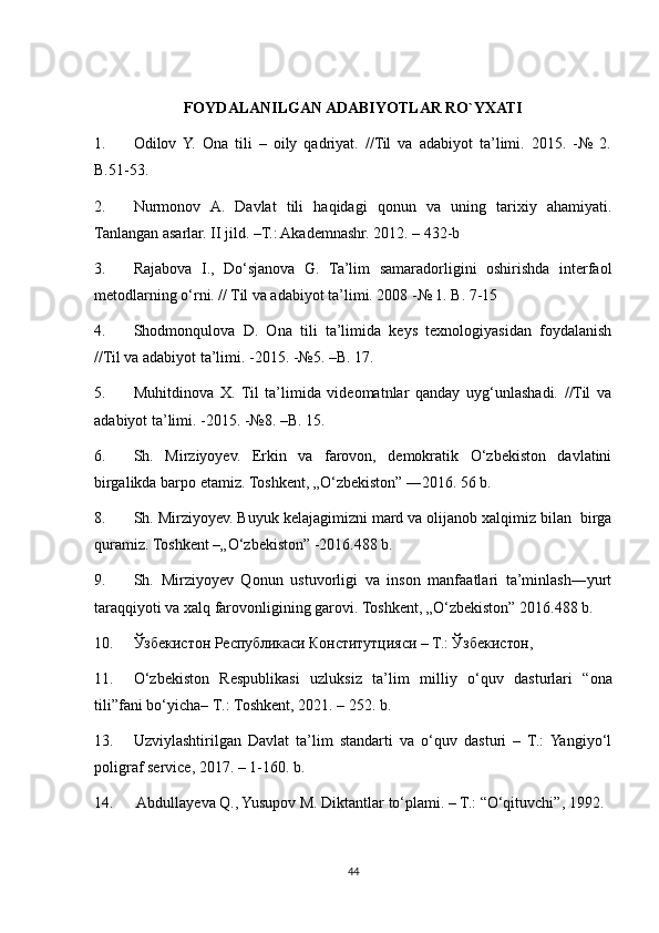 FOYDALANILGAN ADABIYOTLAR RO`YXATI
1. Odilov   Y.   Ona   tili   –   oily   qadriyat.   //Til   va   adabiyot   ta’limi.   2015.   -№   2.
B.51-53. 
2. Nurmonov   A.   Davlat   tili   haqidagi   qonun   va   uning   tarixiy   ahamiyati.
Tanlangan asarlar. II jild. –T.: Akademnashr. 2012. – 432-b 
3. Rajabova   I.,   Do‘sjanova   G.   Ta’lim   samaradorligini   oshirishda   interfaol
metodlarning o‘rni. // Til va adabiyot ta’limi. 2008 -№ 1. B. 7-15 
4. Shodmonqulova   D.   Ona   tili   ta’limida   keys   texnologiyasidan   foydalanish
//Til va adabiyot ta’limi. -2015. -№5. –B. 17. 
5. Muhitdinova   X.   Til   ta’limida   videomatnlar   qanday   uyg‘unlashadi.   //Til   va
adabiyot ta’limi. -2015. -№8. –B. 15. 
6. Sh.   Mirziyoyev.   Erkin   va   farovon,   demokratik   O‘zbekiston   davlatini
birgalikda barpo etamiz. Toshkent, „O‘zbekiston” ―2016. 56 b. 
8. Sh. Mirziyoyev. Buyuk kelajagimizni mard va olijanob xalqimiz bilan  birga
quramiz. Toshkent –„O‘zbekiston” -2016.488 b. 
9. Sh.   Mirziyoyev   Qonun   ustuvorligi   va   inson   manfaatlari   ta’minlash―yurt
taraqqiyoti va xalq farovonligining garovi. Toshkent, „O‘zbekiston” 2016.488 b. 
10. Ўзбекистон Республикаси Конститутцияси – Т.: Ўзбекистон, 
11. O ‘ zbekiston   Respublikasi   uzluksiz   ta ’ lim   milliy   o ‘ quv   dasturlari   “ ona
tili ” fani   bo ‘ yicha –  T .:  Toshkent , 2021. – 252.  b . 
13. Uzviylashtirilgan   Davlat   ta’lim   standarti   va   o‘quv   dasturi   –   T.:   Yangiyo‘l
poligraf service, 2017. – 1-160. b. 
14.  Abdullayeva Q., Yusupov M. Diktantlar to‘plami. – T.: “O‘qituvchi”, 1992.
44 