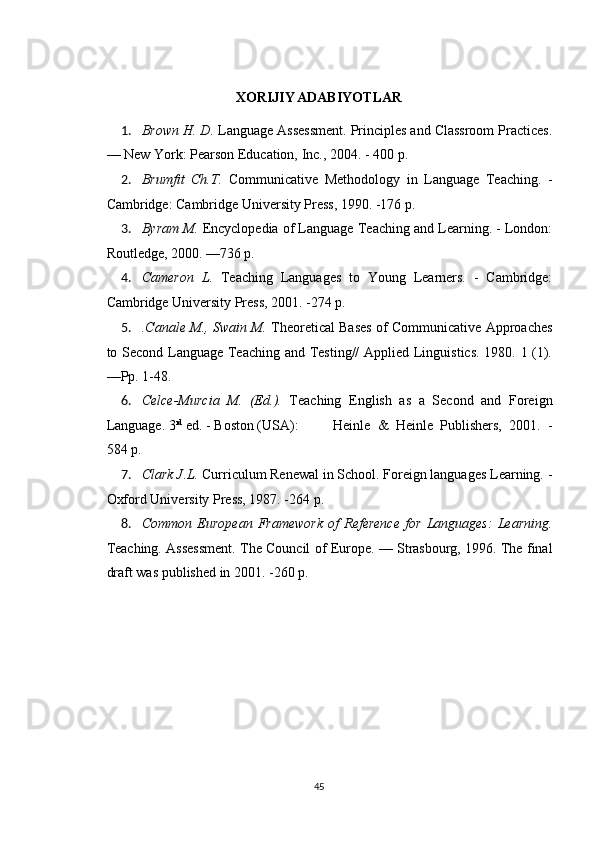 XORIJIY ADABIYOTLAR
1. Brown H. D.  Language Assessment. Principles and Classroom Practices.
— New York: Pearson Education, Inc., 2004. - 400 p.
2. Brumfit   Ch.T.   Communicative   Methodology   in   Language   Teaching.   -
Cambridge: Cambridge University Press, 1990. -176 p.
3. Byram M.  Encyclopedia of Language Teaching and Learning. - London:
Routledge, 2000. —736 p.
4. Cameron   L.   Teaching   Languages   to   Young   Learners.   -   Cambridge:
Cambridge University Press, 2001. -274 p.
5. .Сanale M., Swain M.   Theoretical Bases of Communicative Approaches
to Second Language Teaching and Testing// Applied Linguistics. 1980. 1 (1).
—Pp. 1-48.
6. Celce-Murcia   M.   (Ed.).   Teaching   English   as   a   Second   and   Foreign
Language. 3 rd
 ed. - Boston (USA): Heinle   &   Heinle   Publishers,   2001.   -
584 p.
7. Clark J.L.  Curriculum Renewal in School. Foreign languages Learning. -
Oxford University Press, 1987. -264 p.
8. Common   European   Framework   of   Reference   for   Languages:   Learning.
Teaching. Assessment. The Council of Europe. — Strasbourg, 1996. The final
draft was published in 2001. -260 p.
45