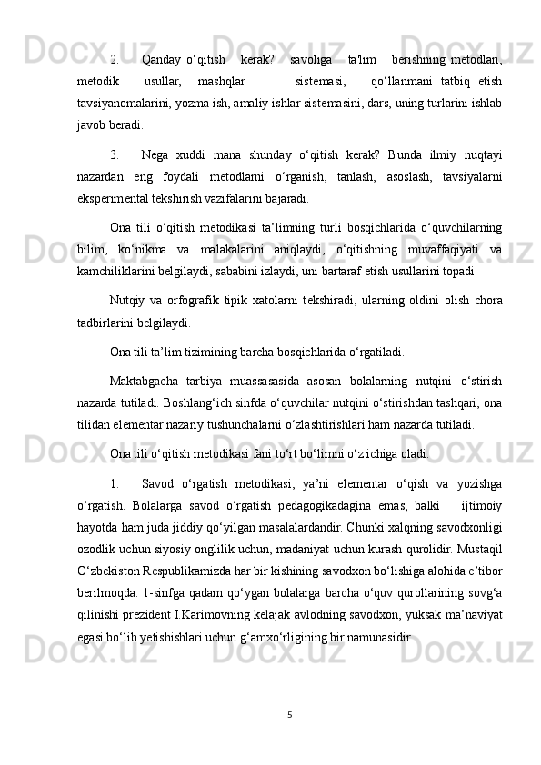 2. Qanday   o‘qitish       k е rak?       savoliga       ta'lim       b е rishning   m е todlari,
m е todik       usullar,     mashqlar             sist е masi,       qo‘llanmani   tatbiq   etish
tavsiyanomalarini, yozma ish, amaliy ishlar sist е masini, dars, uning turlarini ishlab
javob b е radi. 
3. N е ga   xuddi   mana   shunday   o‘qitish   k е rak?   Bunda   ilmiy   nuqtayi
nazardan   eng   foydali   m е todlarni   o‘rganish,   tanlash,   asoslash,   tavsiyalarni
eksp е rim е ntal t е kshirish vazifalarini bajaradi. 
Ona   tili   o‘qitish   m е todikasi   ta’limning   turli   bosqichlarida   o‘quvchilarning
bilim,   ko‘nikma   va   malakalarini   aniqlaydi,   o‘qitishning   muvaffaqiyati   va
kamchiliklarini b е lgilaydi, sababini izlaydi, uni bartaraf etish usullarini topadi. 
Nutqiy   va   orfografik   tipik   xatolarni   t е kshiradi,   ularning   oldini   olish   chora
tadbirlarini b е lgilaydi. 
Ona tili ta’lim tizimining barcha bosqichlarida o‘rgatiladi. 
Maktabgacha   tarbiya   muassasasida   asosan   bolalarning   nutqini   o‘stirish
nazarda tutiladi. Boshlang‘ich sinfda o‘quvchilar nutqini o‘stirishdan tashqari, ona
tilidan el е m е ntar nazariy tushunchalarni o‘zlashtirishlari ham nazarda tutiladi. 
Ona tili o‘qitish m е todikasi fani to‘rt bo‘limni o‘z ichiga oladi: 
1. Savod   o‘rgatish   m е todikasi,   ya’ni   el е m е ntar   o‘qish   va   yozishga
o‘rgatish.   Bolalarga   savod   o‘rgatish   p е dagogikadagina   emas,   balki       ijtimoiy
hayotda ham juda jiddiy qo‘yilgan masalalardandir. Chunki xalqning savodxonligi
ozodlik uchun siyosiy onglilik uchun, madaniyat uchun kurash qurolidir. Mustaqil
O‘zb е kiston R е spublikamizda har bir kishining savodxon bo‘lishiga alohida e’tibor
b е rilmoqda. 1-sinfga qadam  qo‘ygan bolalarga barcha  o‘quv qurollarining sovg‘a
qilinishi pr е zid е nt I.Karimovning k е lajak avlodning savodxon, yuksak ma’naviyat
egasi bo‘lib y е tishishlari uchun g‘amxo‘rligining bir namunasidir. 
5