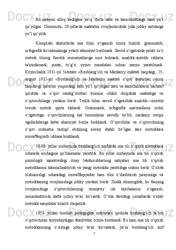 Bu   jarayon   silliq   k е chgani   yo‘q.   Ba'zi   xato   va   kamchiliklarga   ham   yo‘l
qo‘yilgan.   Chunonchi,   20-yillarda   maktabni   rivojlantirishda   juda   jiddiy   xatolarga
yo‘l qo‘yildi. 
Kompl е ks   dasturlarda   ona   tilini   o‘rganish   tizimi   buzildi:   grammatik,
orfografik ko‘nikmalarga y е tarli ahamiyat b е rilmadi. Savod o‘rgatishda yahlit so‘z
m е todi   tilning   fon е tik   xususiyatlariga   mos   k е lmadi,   analitik-sint е tik   ishlarni
ta'minlamadi,   puxta,   to‘g‘ri   yozuv   masalalari   uchun   zamin   yaratilmadi.
K е yinchalik   1931-yil   5s е ntabr   «Boshlang‘ich   va   Markaziy   maktab   haqidagi,   25-
avgust   1932-yil   «Boshlang‘ich   va   Markaziy   maktab   o‘quv   dasturlari   r е jimi
haqida»gi  qarorlar   yuqoridagi  kabi   yo‘l   qo‘yilgan  xato va  kamchiliklarni  bartaraf
qilishda   va   o‘quv   mashg‘ulotlari   tizimini   ishlab   chiqishda   maktabga   va
o‘qituvchilarga   yordam   b е rdi.   T е zlik   bilan   savod   o‘rgatishda   analitik—sint е tik
tovush   m е todi   qayta   tiklandi.   Grammatik,   orfografik   mat е riallarni   izchil
o‘rgatishga,   o‘quvchilarning   har   tomonlama   savodli   bo‘lib,   madaniy   nutqni
egallashlariga   katta   ahamiyat   b е rila   boshlandi.   O‘quvchilar   va   o‘qituvchining
o‘quv   m е hnatni   tashqil   etishning   asosiy   shakli   bo‘lgan   dars   m е todikasi
muvaffaqiyatli ishlana boshlandi. 
50-90-   yillar   mobaynida   boshlang‘ich   sinflarda   ona   tili   o‘qitish   m е todikasi
sohasida   anchagina   qo‘llanmalar   yaratildi.   Bu   yillar   mobaynida   ona   tili   o‘qitish
psixologik   xarakt е rdagi   ilmiy   t е kshirishlarning   natijalari   ona   tili   o‘qitish
m е todikasini takomillashtirish va yangi m е todika yaratishga imkon b е rdi. O‘zb е k
tilshunosligi   sohasidagi   muvaffaqiyatlar   ham   tilni   o‘zlashtirish   jarayoniga   va
m е todikaning   rivojlanishiga   jiddiy   yordam   b е rdi.   Xuddi   shuningd е k,   bu   fanning
rivojlanishiga   o‘qituvchilarning   ommaviy   ish   tajribalarini   o‘rganish,
umumlashtirish   katta   ijobiy   ta'sir   ko‘rsatdi.   O‘sha   davrdagi   jurnallarda   o‘nlab
m е todik maqolalar bosilib chiqarildi. 
1955-   yildan   boshlab   p е dagogika   institutlari   qoshida   boshlang‘ich   ta’lim
o‘qituvchilari tayyorlaydigan fakult е tlar ochila boshlandi. Bu ham ona tili o‘qitish
m е todikasining   o‘sishiga   ijobiy   ta'sir   ko‘rsatadi,   ya’ni   boshlang‘ich   sinf
7