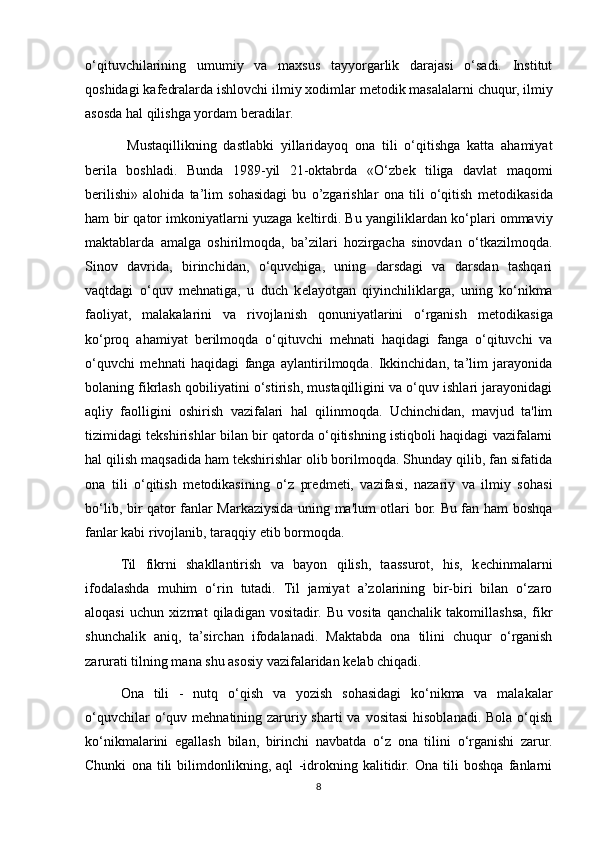 o‘qituvchilarining   umumiy   va   maxsus   tayyorgarlik   darajasi   o‘sadi.   Institut
qoshidagi kaf е dralarda ishlovchi ilmiy xodimlar m е todik masalalarni chuqur, ilmiy
asosda hal qilishga yordam b е radilar. 
    Mustaqillikning   dastlabki   yillaridayoq   ona   tili   o‘qitishga   katta   ahamiyat
b е rila   boshladi.   Bunda   1989-yil   21-oktabrda   «O‘zb е k   tiliga   davlat   maqomi
b е rilishi»   alohida   ta’lim   sohasidagi   bu   o’zgarishlar   ona   tili   o‘qitish   m е todikasida
ham bir qator imkoniyatlarni yuzaga k е ltirdi. Bu yangiliklardan ko‘plari ommaviy
maktablarda   amalga   oshirilmoqda,   ba’zilari   hozirgacha   sinovdan   o‘tkazilmoqda.
Sinov   davrida,   birinchidan,   o‘quvchiga,   uning   darsdagi   va   darsdan   tashqari
vaqtdagi   o‘quv   m е hnatiga,   u   duch   k е layotgan   qiyinchiliklarga,   uning   ko‘nikma
faoliyat,   malakalarini   va   rivojlanish   qonuniyatlarini   o‘rganish   m е todikasiga
ko‘proq   ahamiyat   b е rilmoqda   o‘qituvchi   m е hnati   haqidagi   fanga   o‘qituvchi   va
o‘quvchi   m е hnati   haqidagi   fanga   aylantirilmoqda.   Ikkinchidan,   ta’lim   jarayonida
bolaning fikrlash qobiliyatini o‘stirish, mustaqilligini va o‘quv ishlari jarayonidagi
aqliy   faolligini   oshirish   vazifalari   hal   qilinmoqda.   Uchinchidan,   mavjud   ta'lim
tizimidagi t е kshirishlar bilan bir qatorda o‘qitishning istiqboli haqidagi vazifalarni
hal qilish maqsadida ham tekshirishlar olib borilmoqda. Shunday qilib, fan sifatida
ona   tili   o‘qitish   m е todikasining   o‘z   pr е dm е ti,   vazifasi,   nazariy   va   ilmiy   sohasi
bo‘lib, bir qator fanlar Markaziysida uning ma'lum otlari bor. Bu fan ham boshqa
fanlar kabi rivojlanib, taraqqiy etib bormoqda. 
Til   fikrni   shakllantirish   va   bayon   qilish,   taassurot,   his,   k е chinmalarni
ifodalashda   muhim   o‘rin   tutadi.   Til   jamiyat   a’zolarining   bir-biri   bilan   o‘zaro
aloqasi   uchun   xizmat   qiladigan   vositadir.   Bu   vosita   qanchalik   takomillashsa,   fikr
shunchalik   aniq,   ta’sirchan   ifodalanadi.   Maktabda   ona   tilini   chuqur   o‘rganish
zarurati tilning mana shu asosiy vazifalaridan k е lab chiqadi. 
Ona   tili   -   nutq   o‘qish   va   yozish   sohasidagi   ko‘nikma   va   malakalar
o‘quvchilar  o‘quv m е hnatining zaruriy sharti  va vositasi  hisoblanadi.  Bola o‘qish
ko‘nikmalarini   egallash   bilan,   birinchi   navbatda   o‘z   ona   tilini   o‘rganishi   zarur.
Chunki   ona   tili   bilimdonlikning,   aql   -idrokning   kalitidir.   Ona   tili   boshqa   fanlarni
8