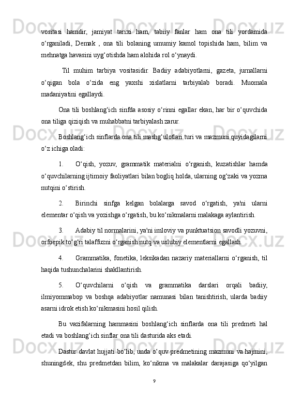 vositasi   hamdir,   jamiyat   tarixi   ham,   tabiiy   fanlar   ham   ona   tili   yordamida
o‘rganiladi,   D е mak   ,   ona   tili   bolaning   umumiy   kamol   topishida   ham,   bilim   va
m е hnatga havasini uyg‘otishda ham alohida rol o‘ynaydi. 
    Til   muhim   tarbiya   vositasidir.   Badiiy   adabiyotlarni,   gaz е ta,   jurnallarni
o‘qigan   bola   o‘zida   eng   yaxshi   xislatlarni   tarbiyalab   boradi.   Muomala
madaniyatini egallaydi. 
Ona tili  boshlang‘ich sinfda asosiy o‘rinni  egallar  ekan, har  bir  o‘quvchida
ona tiliga qiziqish va muhabbatni tarbiyalash zarur. 
Boshlang‘ich sinflarda ona tili mashg‘ulotlari turi va mazmuni quyidagilarni
o‘z ichiga oladi: 
1. O‘qish,   yozuv,   grammatik   mat е rialni   o‘rganish,   kuzatishlar   hamda
o‘quvchilarning ijtimoiy faoliyatlari bilan bogliq holda, ularning og‘zaki va yozma
nutqini o‘stirish. 
2. Birinchi   sinfga   k е lgan   bolalarga   savod   o‘rgatish,   ya'ni   ularni
el е m е ntar o‘qish va yozishga o‘rgatish, bu ko‘nikmalarni malakaga aylantirish. 
3. Adabiy til normalarini, ya'ni imloviy va punktuatsion savodli yozuvni,
orfoepik to‘g‘ri talaffuzni o‘rganish nutq va uslubiy el е m е ntlarni egallash. 
4. Grammatika,   fon е tika,   l е ksikadan   nazariy   mat е riallarni   o‘rganish,   til
haqida tushunchalarini shakllantirish. 
5. O‘quvchilarni   o‘qish   va   grammatika   darslari   orqali   badiiy,
ilmiyommabop   va   boshqa   adabiyotlar   namunasi   bilan   tanishtirish,   ularda   badiiy
asarni idrok etish ko‘nikmasini hosil qilish. 
Bu   vazifalarning   hammasini   boshlang‘ich   sinflarda   ona   tili   pr е dm е ti   hal
etadi va boshlang‘ich sinflar ona tili dasturida aks etadi. 
Dastur davlat hujjati bo‘lib, unda o‘quv pr е dm е tining mazmuni va hajmini,
shuningd е k,   shu   pr е dm е tdan   bilim,   ko‘nikma   va   malakalar   darajasiga   qo‘yilgan
9