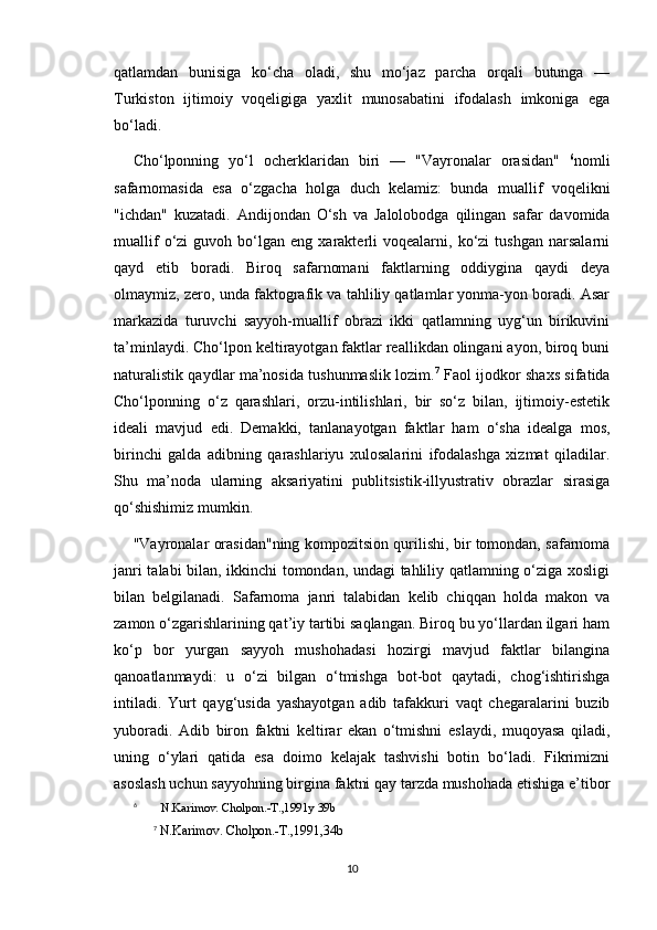 qatlamdan   bunisiga   ko‘cha   oladi,   shu   mo‘jaz   parcha   orqali   butunga   —
Turkiston   ijtimoiy   voqeligiga   yaxlit   munosabatini   ifodalash   imkoniga   ega
bo‘ladi.
Cho‘lponning   yo‘l   ocherklaridan   biri   —   "Vayronalar   orasidan"   6
nomli
safarnomasida   esa   o‘zgacha   holga   duch   kelamiz:   bunda   muallif   voqelikni
"ichdan"   kuzatadi.   Andijondan   O‘sh   va   Jalolobodga   qilingan   safar   davomida
muallif   o‘zi   guvoh  bo‘lgan   eng  xarakterli   voqealarni,   ko‘zi   tushgan   narsalarni
qayd   etib   boradi.   Biroq   safarnomani   faktlarning   oddiygina   qaydi   deya
olmaymiz, zero, unda faktografik va tahliliy qatlamlar yonma-yon boradi. Asar
markazida   turuvchi   sayyoh-muallif   obrazi   ikki   qatlamning   uyg‘un   birikuvini
ta’minlaydi. Cho‘lpon keltirayotgan faktlar reallikdan olingani ayon, biroq buni
naturalistik qaydlar ma’nosida tushunmaslik lozim. 7
  Faol ijodkor shaxs sifatida
Cho‘lponning   o‘z   qarashlari,   orzu-intilishlari,   bir   so‘z   bilan,   ijtimoiy-estetik
ideali   mavjud   edi.   Demakki,   tanlanayotgan   faktlar   ham   o‘sha   idealga   mos,
birinchi   galda   adibning   qarashlariyu   xulosalarini   ifodalashga   xizmat   qiladilar.
Shu   ma’noda   ularning   aksariyatini   publitsistik-illyustrativ   obrazlar   sirasiga
qo‘shishimiz mumkin.
"Vayronalar orasidan"ning kompozitsion qurilishi, bir tomondan, safarnoma
janri talabi bilan, ikkinchi tomondan, undagi tahliliy qatlamning o‘ziga xosligi
bilan   belgilanadi.   Safarnoma   janri   talabidan   kelib   chiqqan   holda   makon   va
zamon o‘zgarishlarining qat’iy tartibi saqlangan. Biroq bu yo‘llardan ilgari ham
ko‘p   bor   yurgan   sayyoh   mushohadasi   hozirgi   mavjud   faktlar   bilangina
qanoatlanmaydi:   u   o‘zi   bilgan   o‘tmishga   bot-bot   qaytadi,   chog‘ishtirishga
intiladi.   Yurt   qayg‘usida   yashayotgan   adib   tafakkuri   vaqt   chegaralarini   buzib
yuboradi.   Adib   biron   faktni   keltirar   ekan   o‘tmishni   eslaydi,   muqoyasa   qiladi,
uning   o‘ylari   qatida   esa   doimo   kelajak   tashvishi   botin   bo‘ladi.   Fikrimizni
asoslash uchun sayyohning birgina faktni qay tarzda mushohada etishiga e’tibor
6
        N.Karimov. Cholpon.-T.,1991y 39b
7
  N.Karimov. Cholpon.-T.,1991,34b
10 