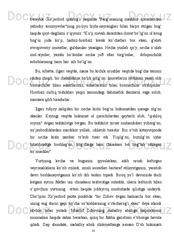 beraylik.   Xo‘jaobod   qishlog‘i   yaqinida   "Farg‘onaning   mashhur   qorunlaridan
yahudiy   simxoyevlar"ning   pu-liyu   hiyla-nayranglari   bilan   barpo   etilgan   bog‘
haqida quyi-dagilarni o‘qiymiz: "Ko‘p mevali daraxtdan iborat bo‘lg‘on ul keng
bog‘ni   juda   ko‘p,   hadsiz-hisobsiz   kerak   ko‘chatlari   bor   ekan,   g‘alati
ovrupovoriy   imoratlar,   gulshanlar   yasalgan.   Necha   yuzlab   qo‘y,   necha   o‘nlab
mol-siyirlar,   yaxshi   ho‘kuzlar   necha   juft   otlar   turg‘onlar,     dehqonchilik
asboblarining  ham  har  xili bo‘lg‘on.
Bu,   albatta,  ilgari   vaqtda,   mana   bu  kichik   urushlar   vaqtida   bog‘cha   tamom
ishdan chiqib, bir chakalakzor bo‘lib qolg‘on. Imoratlarini istehkom yasab olib
bosmachilar   bilan   askarlarimiz,   askarlarimiz   bilan   bosmachilar   otishqonlar.
Hisobsiz   miltiq   teshiklari   yaqin   zamondagi   dahshatlik   damlarni   esga   solub,
masxara qilib turadurlar...
Ilgari   tubjoy   xalqidan   bir   necha   kishi   bog‘ni   hukumatdan   ijaraga   olg‘on
ekanlar.   Keyingi   vaqtda   hukumat   ul   ijarachilardan   qaytarib   olub,   "qishloq
soyuzi"  degan  tashkilotga  bergan. Bu  tashkilot  ziroat  muhandislari   yuborg‘on,
xo‘jaobodliklardan   mardikor   yollab,   ishlatub   turadur.   Biz   o‘tub   ketayotqonda
bir   necha   kishi   zambar   to‘kub   turar   edi.   Yiqilg‘on,   buzulg‘on   uylar
tuzatilmakga   boshlag‘on,   bog‘chaga   ham   chinakam   bel   bog‘lab   ishlagan
ko‘rinadilar".
Yurtining   kecha   va   bugunini   qiyoslarkan,   adib   urush   keltirgan
vayronaliklarni   ko‘rib   eziladi,   urush   asoratlari   bartaraf   etilayotganini,   yaratish
davri   boshlanayotganini   ko‘rib   dili   taskin   topadi.   Biroq   yo‘l   davomida   duch
kelgani   ayrim   faktlar   uni   chinakam   tashvishga   soladiki,   ularni   keltirish   bilan
o‘quvchini   yurtining     ertasi   haqida   jiddiyroq   mushohada   qilishga   undaydi.
Cho‘lpon   Xo‘jaobod   paxta   punktida   "bir   Zubov   degan   hazinachi   bor   ekan,
uning   eng   shirin   gapi   ko‘cha   so‘kishlarining   o‘rtacharog‘i   ekan"   deya   alamli
istehzo   bilan   yozadi.   Muallif   Zubovning   mahalliy   aholiga   haqoratomuz
muomalasi   haqida   xabar   berarkan,   qiziq   bir   faktni   gazetxon   e’tiboriga   havola
qiladi.   Gap   shundaki,   mahalliy   aholi   shikoyatlariga   asosan   O‘sh   hukumati
11 