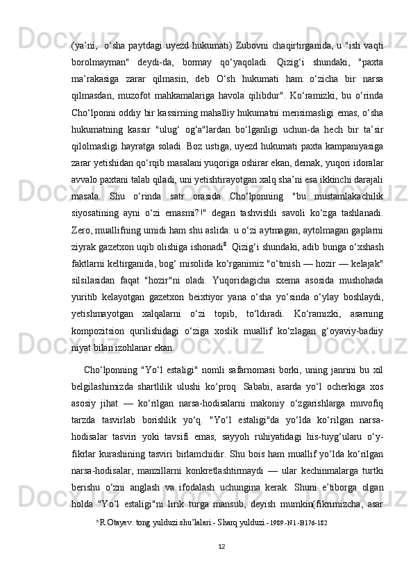 (ya’ni,     o‘sha   paytdagi   uyezd   hukumati)   Zubovni   chaqirtirganida,   u   "ish   vaqti
borolmayman"   deydi-da,   bormay   qo‘yaqoladi.   Qizig‘i   shundaki,   "paxta
ma’rakasiga   zarar   qilmasin,   deb   O‘sh   hukumati   ham   o‘zicha   bir   narsa
qilmasdan,   muzofot   mahkamalariga   havola   qilibdur".   Ko‘ramizki,   bu   o‘rinda
Cho‘lponni oddiy bir kassirning mahalliy hukumatni mensimasligi emas, o‘sha
hukumatning   kassir   "ulug‘   og‘a"lardan   bo‘lganligi   uchun-da   hech   bir   ta’sir
qilolmasligi  hayratga soladi. Boz ustiga, uyezd hukumati paxta kampaniyasiga
zarar yetishidan qo‘rqib masalani yuqoriga oshirar ekan, demak, yuqori idoralar
avvalo paxtani talab qiladi, uni yetishtirayotgan xalq sha’ni esa ikkinchi darajali
masala.   Shu   o‘rinda   satr   orasida   Cho‘lponning   "bu   mustamlakachilik
siyosatining   ayni   o‘zi   emasmi?!"   degan   tashvishli   savoli   ko‘zga   tashlanadi.
Zero, muallifning umidi ham shu aslida: u o‘zi aytmagan, aytolmagan gaplarni
ziyrak gazetxon uqib olishiga ishonadi 8
. Qizig‘i shundaki, adib bunga o‘xshash
faktlarni keltirganida, bog‘ misolida ko‘rganimiz "o‘tmish — hozir — kelajak"
silsilasidan   faqat   "hozir"ni   oladi.   Yuqoridagicha   sxema   asosida   mushohada
yuritib   kelayotgan   gazetxon   beixtiyor   yana   o‘sha   yo‘sinda   o‘ylay   boshlaydi,
yetishmayotgan   xalqalarni   o‘zi   topib,   to‘ldiradi.   Ko‘ramizki,   asarning
kompozitsion   qurilishidagi   o‘ziga   xoslik   muallif   ko‘zlagan   g‘oyaviy-badiiy
niyat bilan izohlanar ekan.
Cho‘lponning   "Yo‘l   estaligi"   nomli   safarnomasi   borki,   uning   janrini   bu   xil
belgilashimizda   shartlilik   ulushi   ko‘proq.   Sababi,   asarda   yo‘l   ocherkiga   xos
asosiy   jihat   —   ko‘rilgan   narsa-hodisalarni   makoniy   o‘zgarishlarga   muvofiq
tarzda   tasvirlab   borishlik   yo‘q.   "Yo‘l   estaligi"da   yo‘lda   ko‘rilgan   narsa-
hodisalar   tasviri   yoki   tavsifi   emas,   sayyoh   ruhiyatidagi   his-tuyg‘ularu   o‘y-
fikrlar  kurashining  tasviri  birlamchidir. Shu bois  ham  muallif  yo‘lda ko‘rilgan
narsa-hodisalar,   manzillarni   konkretlashtirmaydi   —   ular   kechinmalarga   turtki
berishu   o‘zni   anglash   va   ifodalash   uchungina   kerak.   Shuni   e’tiborga   olgan
holda   "Yo‘l   estaligi"ni   lirik   turga   mansub,   deyish   mumkin(fikrimizcha,   asar
8
  R.Otayev. tong yulduzi shu’lalari.- Sharq yulduzi.- 1989.-N1.-B176-182
12 