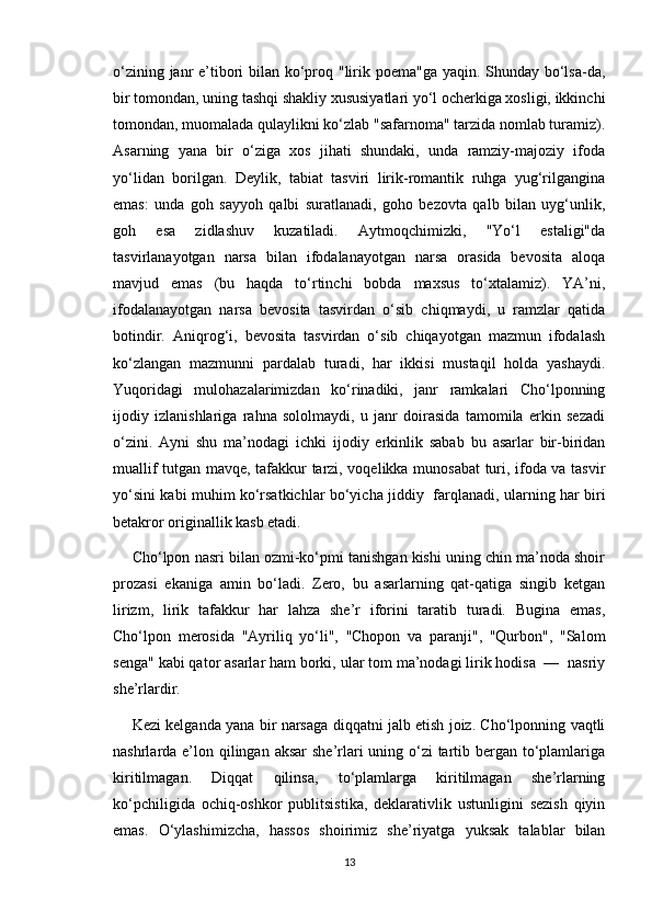 o‘zining janr  e’tibori  bilan ko‘proq "lirik poema"ga yaqin. Shunday bo‘lsa-da,
bir tomondan, uning tashqi shakliy xususiyatlari yo‘l ocherkiga xosligi, ikkinchi
tomondan, muomalada qulaylikni ko‘zlab "safarnoma" tarzida nomlab turamiz).
Asarning   yana   bir   o‘ziga   xos   jihati   shundaki,   unda   ramziy-majoziy   ifoda
yo‘lidan   borilgan.   Deylik,   tabiat   tasviri   lirik-romantik   ruhga   yug‘rilgangina
emas:   unda   goh   sayyoh   qalbi   suratlanadi,   goho   bezovta   qalb   bilan   uyg‘unlik,
goh   esa   zidlashuv   kuzatiladi.   Aytmoqchimizki,   "Yo‘l   estaligi"da
tasvirlanayotgan   narsa   bilan   ifodalanayotgan   narsa   orasida   bevosita   aloqa
mavjud   emas   (bu   haqda   to‘rtinchi   bobda   maxsus   to‘xtalamiz).   YA’ni,
ifodalanayotgan   narsa   bevosita   tasvirdan   o‘sib   chiqmaydi,   u   ramzlar   qatida
botindir.   Aniqrog‘i,   bevosita   tasvirdan   o‘sib   chiqayotgan   mazmun   ifodalash
ko‘zlangan   mazmunni   pardalab   turadi,   har   ikkisi   mustaqil   holda   yashaydi.
Yuqoridagi   mulohazalarimizdan   ko‘rinadiki,   janr   ramkalari   Cho‘lponning
ijodiy   izlanishlariga   rahna   sololmaydi,   u   janr   doirasida   tamomila   erkin   sezadi
o‘zini.   Ayni   shu   ma’nodagi   ichki   ijodiy   erkinlik   sabab   bu   asarlar   bir-biridan
muallif tutgan mavqe, tafakkur tarzi, voqelikka munosabat turi, ifoda va tasvir
yo‘sini kabi muhim ko‘rsatkichlar bo‘yicha jiddiy   farqlanadi, ularning har biri
betakror originallik kasb etadi.
Cho‘lpon nasri bilan ozmi-ko‘pmi tanishgan kishi uning chin ma’noda shoir
prozasi   ekaniga   amin   bo‘ladi.   Zero,   bu   asarlarning   qat-qatiga   singib   ketgan
lirizm,   lirik   tafakkur   har   lahza   she’r   iforini   taratib   turadi.   Bugina   emas,
Cho‘lpon   merosida   "Ayriliq   yo‘li",   "Chopon   va   paranji",   "Qurbon",   "Salom
senga" kabi qator asarlar ham borki, ular tom ma’nodagi lirik hodisa  —  nasriy
she’rlardir.
Kezi kelganda yana bir narsaga diqqatni jalb etish joiz. Cho‘lponning vaqtli
nashrlarda e’lon qilingan aksar  she’rlari  uning o‘zi tartib bergan to‘plamlariga
kiritilmagan.   Diqqat   qilinsa,   to‘plamlarga   kiritilmagan   she’rlarning
ko‘pchiligida   ochiq-oshkor   publitsistika,   deklarativlik   ustunligini   sezish   qiyin
emas.   O‘ylashimizcha,   hassos   shoirimiz   she’riyatga   yuksak   talablar   bilan
13 