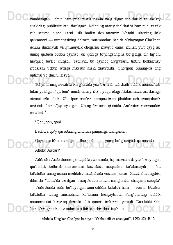 yondoshgani   uchun   ham   publitsistik   ruh-la   yo‘g‘rilgan   she’rlar   bilan   she’riy
shakldagi publitsistikani farqlagan. Adibning nasriy she’rlarida ham publitsistik
ruh   ustivor,   biroq   ularni   lirik   hodisa   deb   ataymiz.   Negaki,   ularning   lirik
qahramoni — zamonasining dolzarb muammolari haqida o‘ylayotgan Cho‘lpon
uchun   shaxsiylik   va   ijtimoiylik   chegarasi   mavjud   emas:   millat,   yurt   qayg‘usi
uning   qalbida   obdon   qaynab,   dil   qoniga   to‘yingachgina   bo‘g‘ziga   bir   fig‘on,
hayqiriq   bo‘lib   chiqadi.   Tabiiyki,   bu   qaynoq   tuyg‘ularni   taftini   ketkazmay
ifodalash   uchun   o‘ziga   maxsus   shakl   zarurdirki,   Cho‘lpon   buning-da   eng
optimal yo‘llarini izlaydi.
2O-yillarning avvalida Farg‘onada yuz bermish dahshatli ochlik munosabati
bilan yozilgan "qurbon" nomli nasriy she’r yuqoridagi fikrlarimizni asoslashga
xizmat   qila   oladi.   Cho‘lpon   she’rni   kompozitsion   jihatdan   uch   qism(shartli
ravishda   "band")ga   ajratgan.   Uning   birinchi   qismida   Arabiston   manzaralari
chiziladi: 9
"Qon, qon, qon!
Bechora qo‘y qassobning omonsiz panjasiga tushgandir.
Qayroqqa tilini surkagan o‘tkur pichoq qo‘yning bo‘g‘uziga taqalmishdir.
Allohu Akbar!"
Adib olis Arabistonning muqaddas zaminida, haj mavsumida yuz berayotgan
qurbonlik   keltirish   marosimini   tasvirlash   maqsadini   ko‘zlamaydi   —   bu
tafsilotlar uning uchun meditativ mushohada vositasi, xolos. Xuddi shuningdek,
ikkinchi   "band"da   berilgan   "Issiq   Arabistondan   minglarcha   chaqirim   uzoqda"
— Turkistonda sodir  bo‘layotgan xunrezliklar  tafsiloti  ham  — vosita.  Mazkur
tafsilotlar   uning   mushohada   ko‘lamini   kengaytiradi,   Farg‘onadagi   ochlik
muammosini   kengroq   doirada   olib   qarash   imkonini   yaratdi.   Dastlabki   ikki
"band"ning meditativ xulosasi sifatida uchinchisi tug‘iladi:
9
  Abdulla Ulug‘ov  Cho‘lpon badiiyati  “O‘zbek tili va adabiyoti”.-1992.-N2.-B.10
14 