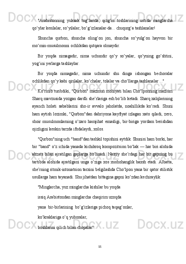 "Arabistonning   yuksak   tog‘larida,   qizg‘in   toshlarining   ustida   minglarcha
qo‘ylar kesilalar, so‘yilalar, bo‘g‘izlanalar-da... chuqurg‘a tashlanalar!
Shuncha   qurbon,   shuncha   oling‘on   jon,   shuncha   so‘yulg‘on   hayvon   bir
mo‘min-musulmonni ochlikdan qutqara olmaydir.
Bir   yoqda   nimagadir,   nima   uchundir   qo‘y   so‘yalar,   qo‘yning   go‘shtini,
yog‘ini yerlarga tashlaylar.
Bir   yoqda   nimagadir,   nima   uchundir   shu   dinga   ishongan   bechoralar
ochlikdan qo‘y kabi qirilalar, ko‘chalar, tolalar va cho‘llarga tashlanalar ..."
Ko‘rinib turibdiki, "Qurbon" mazmun mohiyati bilan Cho‘lponning mazlum
Sharq mavzusida yozgan dardli she’rlariga esh bo‘lib ketadi. Sharq xalqlarining
ayanch   holati   sabablarini   sho-ir   avvalo   jaholatda,   noahillikda   ko‘radi.   Shuni
ham aytish lozimki, "Qurbon"dan dahriyona kayfiyat izlagan xato qiladi, zero,
shoir   musulmonlarning   o‘zaro   hamjihat   emasligi,   bir-biriga   yordam   berishdan
ojizligini keskin tarzda ifodalaydi, xolos.
"Qurbon"ning uch "band"dan tashkil topishini aytdik. Shunisi ham borki, har
bir "band" o‘z ichida yanada kichikroq kompozitsion bo‘lak — har biri alohida
abzats  bilan  ajratilgan  gaplarga bo‘linadi. Nasriy  she’rdagi   har   bir   gapning bu
tartibda alohida ajratilgani  unga o‘ziga xos xushohanglik baxsh etadi. Albatta,
she’rning ritmik-intonatsion tarxini belgilashda Cho‘lpon yana bir qator stilistik
usullarga ham tayanadi. Shu jihatdan bittagina gapni ko‘zdan kechiraylik:
"Minglarcha, yuz minglarcha kishilar bu yoqda
issiq Arabistondan minglarcha chaqirim uzoqda
yana  bir-birlarining  bo‘g‘izlariga pichoq taqag‘onlar,
ko‘kraklariga o‘q yuboralar,
boshlarini qilich bilan chopalar".
15 