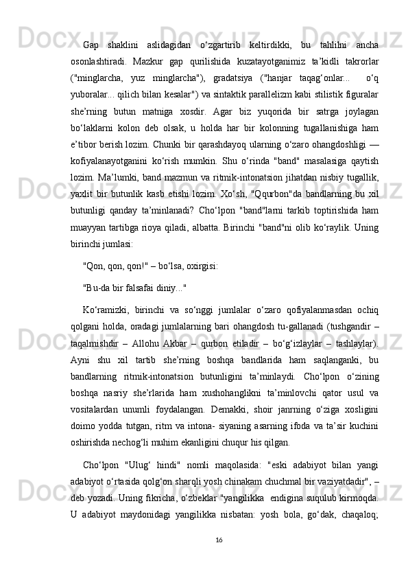 Gap   shaklini   aslidagidan   o‘zgartirib   keltirdikki,   bu   tahlilni   ancha
osonlashtiradi.   Mazkur   gap   qurilishida   kuzatayotganimiz   ta’kidli   takrorlar
("minglarcha,   yuz   minglarcha"),   gradatsiya   ("hanjar   taqag‘onlar...     o‘q
yuboralar... qilich bilan kesalar") va sintaktik parallelizm kabi stilistik figuralar
she’rning   butun   matniga   xosdir.   Agar   biz   yuqorida   bir   satrga   joylagan
bo‘laklarni   kolon   deb   olsak,   u   holda   har   bir   kolonning   tugallanishiga   ham
e’tibor berish lozim. Chunki bir qarashdayoq ularning o‘zaro ohangdoshligi —
kofiyalanayotganini   ko‘rish   mumkin.   Shu   o‘rinda   "band"   masalasiga   qaytish
lozim. Ma’lumki, band mazmun va ritmik-intonatsion jihatdan nisbiy  tugallik,
yaxlit   bir   butunlik   kasb   etishi   lozim.   Xo‘sh,   "Qqurbon"da   bandlarning   bu   xil
butunligi   qanday   ta’minlanadi?   Cho‘lpon   "band"larni   tarkib   toptirishida   ham
muayyan tartibga rioya qiladi, albatta. Birinchi "band"ni  olib ko‘raylik. Uning
birinchi jumlasi:
"Qon, qon, qon!" – bo‘lsa, oxirgisi:
"Bu-da bir falsafai diniy..."
Ko‘ramizki,   birinchi   va   so‘nggi   jumlalar   o‘zaro   qofiyalanmasdan   ochiq
qolgani  holda,  oradagi  jumlalarning bari  ohangdosh   tu-gallanadi   (tushgandir   –
taqalmishdir   –   Allohu   Akbar   –   qurbon   etiladir   –   bo‘g‘izlaylar   –   tashlaylar).
Ayni   shu   xil   tartib   she’rning   boshqa   bandlarida   ham   saqlanganki,   bu
bandlarning   ritmik-intonatsion   butunligini   ta’minlaydi.   Cho‘lpon   o‘zining
boshqa   nasriy   she’rlarida   ham   xushohanglikni   ta’minlovchi   qator   usul   va
vositalardan   unumli   foydalangan.   Demakki,   shoir   janrning   o‘ziga   xosligini
doimo   yodda   tutgan,   ritm   va   intona-   siyaning   asarning   ifoda   va   ta’sir   kuchini
oshirishda nechog‘li muhim ekanligini chuqur his qilgan.
Cho‘lpon   "Ulug‘   hindi"   nomli   maqolasida:   "eski   adabiyot   bilan   yangi
adabiyot o‘rtasida qolg‘on sharqli yosh chinakam chuchmal bir vaziyatdadir", –
deb yozadi. Uning fikricha, o‘zbeklar "yangilikka   endigina suqulub kirmoqda.
U   adabiyot   maydonidagi   yangilikka   nisbatan:   yosh   bola,   go‘dak,   chaqaloq;
16 