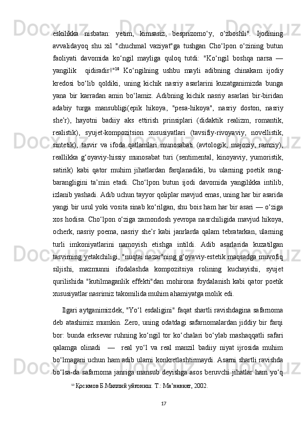 eskilikka   nisbatan:   yetim,   kimsasiz,   besprizorno‘y,   o‘zboshli".   Ijodining
avvalidayoq   shu   xil   "chuchmal   vaziyat"ga   tushgan   Cho‘lpon   o‘zining   butun
faoliyati   davomida   ko‘ngil   mayliga   quloq   tutdi:   "Ko‘ngil   boshqa   narsa   —
yangilik     qidiradir!" 10
  Ko‘ngilning   ushbu   mayli   adibning   chinakam   ijodiy
kredosi   bo‘lib   qoldiki,   uning   kichik   nasriy   asarlarini   kuzatganimizda   bunga
yana   bir   karradan   amin   bo‘lamiz.   Adibning   kichik   nasriy   asarlari   bir-biridan
adabiy   turga   mansubligi(epik   hikoya,   "pesa-hikoya",   nasriy   doston,   nasriy
she’r),   hayotni   badiiy   aks   ettirish   prinsiplari   (didaktik   realizm,   romantik,
realistik),   syujet-kompozitsion   xususiyatlari   (tavsifiy-rivoyaviy,   novellistik,
sintetik),   tasvir   va   ifoda   qatlamlari   munosabati   (avtologik,   majoziy,   ramziy),
reallikka   g‘oyaviy-hissiy   munosabat   turi   (sentimental,   kinoyaviy,   yumoristik,
satirik)   kabi   qator   muhim   jihatlardan   farqlanadiki,   bu   ularning   poetik   rang-
barangligini   ta’min   etadi.   Cho‘lpon   butun   ijodi   davomida   yangilikka   intilib,
izlanib yashadi. Adib uchun tayyor qoliplar mavjud emas, uning har bir asarida
yangi bir usul yoki vosita sinab ko‘rilgan, shu bois ham har bir asari — o‘ziga
xos hodisa. Cho‘lpon o‘ziga zamondosh yevropa nasrchiligida mavjud hikoya,
ocherk,   nasriy   poema,   nasriy   she’r   kabi   janrlarda   qalam   tebratarkan,   ularning
turli   imkoniyatlarini   namoyish   etishga   intildi.   Adib   asarlarida   kuzatilgan
tasvirning yetakchiligi, "nuqtai nazar"ning g‘oyaviy-estetik maqsadga muvofiq
siljishi,   mazmunni   ifodalashda   kompozitsiya   rolining   kuchayishi,   syujet
qurilishida   "kutilmaganlik   effekti"dan   mohirona   foydalanish   kabi   qator   poetik
xususiyatlar nasrimiz takomilida muhim ahamiyatga molik edi.
Ilgari aytganimizdek, "Yo‘l esdaligini" faqat shartli ravishdagina safarnoma
deb   atashimiz   mumkin.   Zero,   uning   odatdagi   safarnomalardan   jiddiy   bir   farqi
bor:   bunda   erksevar   ruhning   ko‘ngil   tor   ko‘chalari   bo‘ylab   mashaqqatli   safari
qalamga   olinadi     —     real   yo‘l   va   real   manzil   badiiy   niyat   ijrosida   muhim
bo‘lmagani uchun ham adib ularni konkretlashtirmaydi. Asarni shartli ravishda
bo‘lsa-da safarnoma  janriga  mansub  deyishga  asos  beruvchi  jihatlar  ham  yo‘q
10
  Қосимов Б.Миллий уйғониш. Т.: Ма’навият, 2002.
17 