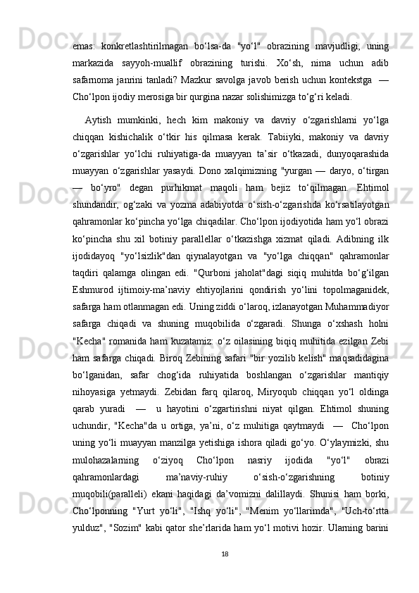 emas:   konkretlashtirilmagan   bo‘lsa-da   "yo‘l"   obrazining   mavjudligi,   uning
markazida   sayyoh-muallif   obrazining   turishi.   Xo‘sh,   nima   uchun   adib
safarnoma  janrini  tanladi?   Mazkur  savolga   javob  berish  uchun  kontekstga     —
Cho‘lpon ijodiy merosiga bir qurgina nazar solishimizga to‘g‘ri keladi.
Aytish   mumkinki,   hech   kim   makoniy   va   davriy   o‘zgarishlarni   yo‘lga
chiqqan   kishichalik   o‘tkir   his   qilmasa   kerak.   Tabiiyki,   makoniy   va   davriy
o‘zgarishlar   yo‘lchi   ruhiyatiga-da   muayyan   ta’sir   o‘tkazadi,   dunyoqarashida
muayyan   o‘zgarishlar   yasaydi.   Dono   xalqimizning   "yurgan   —   daryo,   o‘tirgan
—   bo‘yro"   degan   purhikmat   maqoli   ham   bejiz   to‘qilmagan.   Ehtimol
shundandir,   og‘zaki   va   yozma   adabiyotda   o‘sish-o‘zgarishda   ko‘rsatilayotgan
qahramonlar ko‘pincha yo‘lga chiqadilar. Cho‘lpon ijodiyotida ham yo‘l obrazi
ko‘pincha   shu   xil   botiniy   parallellar   o‘tkazishga   xizmat   qiladi.   Adibning   ilk
ijodidayoq   "yo‘lsizlik"dan   qiynalayotgan   va   "yo‘lga   chiqqan"   qahramonlar
taqdiri   qalamga   olingan   edi.   "Qurboni   jaholat"dagi   siqiq   muhitda   bo‘g‘ilgan
Eshmurod   ijtimoiy-ma’naviy   ehtiyojlarini   qondirish   yo‘lini   topolmaganidek,
safarga ham otlanmagan edi. Uning ziddi o‘laroq, izlanayotgan Muhammadiyor
safarga   chiqadi   va   shuning   muqobilida   o‘zgaradi.   Shunga   o‘xshash   holni
"Kecha"   romanida   ham   kuzatamiz:   o‘z   oilasining   biqiq   muhitida   ezilgan   Zebi
ham safarga chiqadi. Biroq Zebining safari  "bir  yozilib kelish" maqsadidagina
bo‘lganidan,   safar   chog‘ida   ruhiyatida   boshlangan   o‘zgarishlar   mantiqiy
nihoyasiga   yetmaydi.   Zebidan   farq   qilaroq,   Miryoqub   chiqqan   yo‘l   oldinga
qarab   yuradi     —     u   hayotini   o‘zgartirishni   niyat   qilgan.   Ehtimol   shuning
uchundir,   "Kecha"da   u   ortiga,   ya’ni,   o‘z   muhitiga   qaytmaydi     —     Cho‘lpon
uning yo‘li muayyan manzilga yetishiga ishora qiladi go‘yo. O‘ylaymizki, shu
mulohazalarning   o‘ziyoq   Cho‘lpon   nasriy   ijodida   "yo‘l"   obrazi
qahramonlardagi   ma’naviy-ruhiy   o‘sish-o‘zgarishning   botiniy
muqobili(paralleli)   ekani   haqidagi   da’vomizni   dalillaydi.   Shunisi   ham   borki,
Cho‘lponning   "Yurt   yo‘li",   "Ishq   yo‘li",   "Menim   yo‘llarimda",   "Uch-to‘rtta
yulduz", "Sozim" kabi qator she’rlarida ham yo‘l motivi hozir. Ularning barini
18 