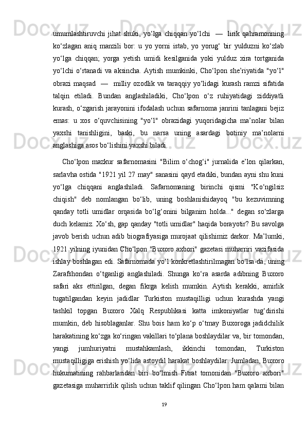 umumlashtiruvchi   jihat   shuki,   yo‘lga   chiqqan   yo‘lchi     —     lirik   qahramonning
ko‘zlagan   aniq   manzili   bor:   u   yo   yorni   istab,   yo   yorug‘   bir   yulduzni   ko‘zlab
yo‘lga   chiqqan;   yorga   yetish   umidi   kesilganida   yoki   yulduz   xira   tortganida
yo‘lchi   o‘rtanadi   va   aksincha.   Aytish   mumkinki,   Cho‘lpon   she’riyatida   "yo‘l"
obrazi   maqsad     —     milliy   ozodlik   va   taraqqiy   yo‘lidagi   kurash   ramzi   sifatida
talqin   etiladi.   Bundan   anglashiladiki,   Cho‘lpon   o‘z   ruhiyatidagi   ziddiyatli
kurash,   o‘zgarish   jarayonini   ifodalash   uchun   safarnoma   janrini   tanlagani   bejiz
emas:   u   xos   o‘quvchisining   "yo‘l"   obrazidagi   yuqoridagicha   ma’nolar   bilan
yaxshi   tanishligini,   baski,   bu   narsa   uning   asardagi   botiniy   ma’nolarni
anglashiga asos bo‘lishini yaxshi biladi.
Cho‘lpon   mazkur   safarnomasini   "Bilim   o‘chog‘i"   jurnalida   e’lon   qilarkan,
sarlavha ostida "1921 yil 27 may" sanasini qayd etadiki, bundan ayni shu kuni
yo‘lga   chiqqani   anglashiladi.   Safarnomaning   birinchi   qismi   "Ko‘ngilsiz
chiqish"   deb   nomlangan   bo‘lib,   uning   boshlanishidayoq   "bu   kezuvimning
qanday   totli   umidlar   orqasida   bo‘lg‘onini   bilganim   holda..."   degan   so‘zlarga
duch kelamiz. Xo‘sh, gap qanday "totli umidlar" haqida borayotir? Bu savolga
javob  berish   uchun   adib  biografiyasiga   murojaat   qilishimiz   darkor.  Ma’lumki,
1921 yilning iyunidan Cho‘lpon "Buxoro axbori" gazetasi muharriri vazifasida
ishlay boshlagan edi. Safarnomada yo‘l konkretlashtirilmagan bo‘lsa-da, uning
Zarafshondan   o‘tganligi   anglashiladi.   Shunga   ko‘ra   asarda   adibning   Buxoro
safari   aks   ettirilgan,   degan   fikrga   kelish   mumkin.   Aytish   kerakki,   amirlik
tugatilgandan   keyin   jadidlar   Turkiston   mustaqilligi   uchun   kurashda   yangi
tashkil   topgan   Buxoro   Xalq   Respublikasi   katta   imkoniyatlar   tug‘dirishi
mumkin,   deb   hisoblaganlar.   Shu   bois   ham   ko‘p   o‘tmay   Buxoroga   jadidchilik
harakatining ko‘zga ko‘ringan vakillari to‘plana boshlaydilar va, bir tomondan,
yangi   jumhuriyatni   mustahkamlash,   ikkinchi   tomondan,   Turkiston
mustaqilligiga erishish yo‘lida astoydil harakat boshlaydilar. Jumladan, Buxoro
hukumatining   rahbarlaridan   biri   bo‘lmish   Fitrat   tomonidan   "Buxoro   axbori"
gazetasiga muharrirlik qilish uchun taklif  qilingan Cho‘lpon ham qalami  bilan
19 