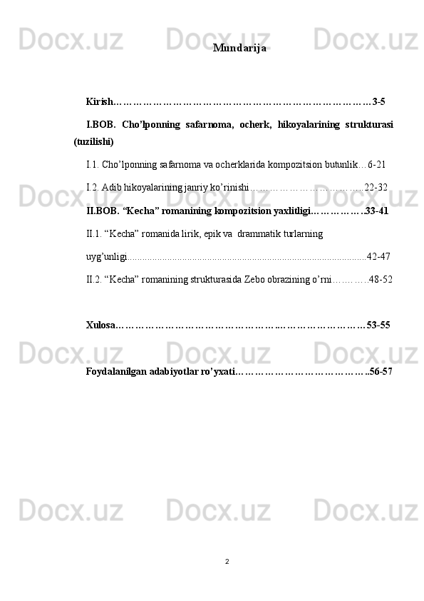 Mundarija
Kirish……………………………………………………………………3-5
I.BOB.   Cho’lponning   safarnoma,   ocherk,   hikoyalarining   strukturasi
(tuzilishi)
I.1. Cho’lponning safarnoma va ocherklarida kompozitsion butunlik…6-21
I.2. Adib hikoyalarining janriy ko’rinishi……………………………..22-32
II.BOB. “Kecha” romanining kompozitsion yaxlitligi……………..33-41
II.1. “Kecha” romanida lirik, epik va  drammatik turlarning
uyg’unligi................................................................................................42-47
II.2. “Kecha” romanining strukturasida Zebo obrazining o’rni….……..48-52
Xulosa………………………………………….………………………53-55
Foydalanilgan adabiyotlar ro’yxati…………………………………..56-57
2 