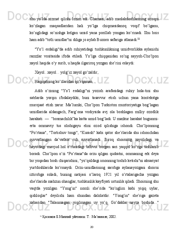shu  yo‘lda  xizmat   qilishi  lozim   edi. Chamasi,   adib maslakdoshlarining   uzoqni
ko‘zlagan   maqsadlaridan   hali   yo‘lga   chiqmasidanoq   voqif   bo‘lganu,
ko‘nglidagi   so‘nishga   kelgan   umid   yana   porillab   yongan   ko‘rinadi.   Shu   bois
ham adib "totli umidlar"ni diliga jo aylab Buxoro safariga otlanadi. 11
"Yo‘l   esdaligi"da   adib   ruhiyatidagi   tushkunlikning   umidvorlikka   aylanishi
ramzlar   vositasida   ifoda   etiladi.   Yo‘lga   chiqqanidan   so‘ng   sayyoh-Cho‘lpon
xayol haqida o‘y surib, u haqda ilgariroq yozgan she’rini eslaydi: 
Xayol...xayol... yolg‘iz xayol go‘zaldir,
Haqiqatning ko‘zlaridan qo‘rqaman...
Adib   o‘zining   "Yo‘l   esdaligi"ni   yozish   arafasidagi   ruhiy   hola-tini   shu
satrlarda   yorqin   ifodalaydiki,   buni   tasavvur   etish   uchun   yana   kontekstga
murojaat   etish   zarur.   Ma’lumki,   Cho‘lpon   Turkiston   muxtoriyatiga   bog‘lagan
umidlarida   aldangach,   Farg‘ona   vodiysida   avj   ola   boshlagan   milliy   ozodlik
harakati  —  “bosmachilik”ka katta umid bog‘ladi. U mazkur harakat bugunmi-
erta   ommaviy   tus   olishigayu   elini   ozod   qilishiga   ishondi.   Cho‘lponning
"Po‘rtana",   "Tortishuv   tongi",   "Kurash"   kabi   qator   she’rlarida   shu   ishonchdan
quvvatlangan   da’vatkor   ruh   suvratlanadi.   Biroq   shoirning   xayolidagi   va
hayotdagi   mavjud   hol   o‘rtasidagi   tafovut   borgan   sari   yaqqol   ko‘zga   tashlanib
boradi.   Cho‘lpon   o‘zi   "Po‘rtana"da   orzu   qilgan   qudratni,   ommaning   erk   deya
bir yoqadan bosh chiqarishini, "yo‘qsildagi imonning toshib ketishi"ni aksariyat
yurtdoshlarida   ko‘rmaydi.   Orzu-umidlarining   sarobga   aylanayozgani   shoirni
iztirobga   soladi,   buning   natijasi   o‘laroq   1921   yil   o‘rtalarigacha   yozgan
she’rlarida mahzun ohanglar, tushkunlik kayfiyati ustunlik qiladi. Shoirning shu
vaqtda   yozilgan   "Yong‘in"   nomli   she’rida   "ko‘nglim   kabi   yiqiq   uylar,
qishloqlar"   deyilishi   ham   shundan   dalolatdir.   "Yong‘in"   she’riga   gazeta
xabaridan   "Talanmagan,   yiqilmagan   uy   yo‘q.   Go‘daklar   nayza   boshida..."
11
  Қосимов Б.Миллий уйғониш. Т.: Ма’навият, 2002 .
20 