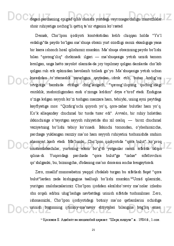 degan parchaning epigraf qilib olinishi yurtdagi vayronagarchiligu xunrezliklar
shoir ruhiyatiga nechog‘li qattiq ta’sir etganini ko‘rsatad.
Demak,   Cho‘lpon   ijodiyoti   kontekstidan   kelib   chiqqan   holda   "Yo‘l
esdaligi"da paydo bo‘lgan ma’shuqa obrazi yurt ozodligi ramzi ekanligiga yana
bir karra ishonch hosil qilishimiz mumkin. Ma’shuqa obrazining paydo bo‘lishi
bilan   "qorong‘iliq"   chekinadi:   ilgari   —   ma’shuqasiga   yetish   umidi   tamom
kesilgan, unga hatto xayolot olamida-da joy topilmay qolgan damlarda cho‘kib
qolgan  ruh  erk  epkinidan  havolanib   tiriladi   go‘yo.  Ma’shuqasiga   yetish  uchun
kurashdan   to‘xtamaslik   zarurligini   qaytadan   idrok   etib,   butun   borlig‘ini
sevgisiga   baxshida   etishga   chog‘langach,   "qorong‘iliqning   quchog‘idagi
esiriklik,   xushsizligimdan   endi   o‘zimga   keldim"   deya   e’tirof   etadi.   Endigina
o‘ziga kelgan sayyoh ko‘zi tushgan manzara ham, tabiiyki, uning ayni paytdagi
kayfiyatiga   mos:   "Qizdirg‘uchi   quyosh   yo‘q,   qora-zahar   bulutlar   ham   yo‘q.
Ko‘k   allaqanday   chuchmal   bir   tusda   turar   edi".   Avvalo,   bir   ruhiy   holatdan
ikkinchisiga   o‘tayotgan   sayyoh   ruhiyatida   shu   xil   oraliq     —     biroz   chuchmal
vaziyatning   bo‘lishi   tabiiy   ko‘rinadi.   Ikkinchi   tomondan,   o‘ylashimizcha,
parchaga   yuklangan   ramziy   ma’no   ham   sayyoh   ruhiyatini   tushunishda   muhim
ahamiyat   kasb   etadi.   Ma’lumki,   Cho‘lpon   ijodiyotida   "qora   bulut"   ko‘proq
mustamlakachilar,   yurtining   erkini   bo‘g‘ib   yotganlar   ramzi   sifatida   talqin
qilina-di.   Yuqoridagi   parchada   "qora   bulut"ga   "zahar"   sifatlovchisi
qo‘shilganki, bu, bizningcha, ifodaning ma’no doirasini ancha kengaytiradi. 
Zero,   muallif   munosabatini   yaqqol   ifodalab   turgan   bu   sifatlash   faqat   "qora
bulut"lardan   zada   kishigagina   taalluqli   bo‘lishi   mumkin. 12
Umid   qilamizki,
yuritgan   mulohazalarimiz   Cho‘lpon   ijodidan   aksilsho‘raviy   ma’nolar   izlashu
shu   orqali   adibni   ulug‘lashga   navbatdagi   urinish   sifatida   tushunilmas.   Zero,
ishonamizki,   Cho‘lpon   ijodiyotidagi   botiniy   ma’no   qatlamlarini   ochishga
urinish   bugunning   ijtimoiy-ma’naviy   ehtiyojlari   bilangina   bog‘liq   emas.
12
  Қосимов Б. Адабиёт ва инқилобий ҳаракат. “Шарқ юлдузи” ж.. 1984 й., 1-сон.
21 