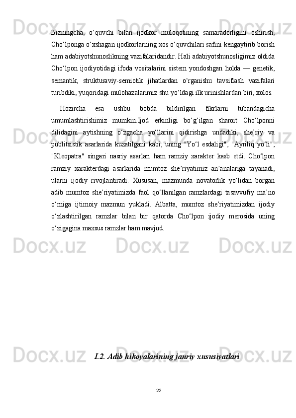Bizningcha,   o‘quvchi   bilan   ijodkor   muloqotining   samaradorligini   oshirish,
Cho‘lponga o‘xshagan ijodkorlarning xos o‘quvchilari safini kengaytirib borish
ham adabiyotshunoslikning vazifalaridandir. Hali adabiyotshunosligimiz oldida
Cho‘lpon  ijodiyotidagi  ifoda  vositalarini  sistem   yondoshgan   holda  —  genetik,
semantik,   strukturaviy-semiotik   jihatlardan   o‘rganishu   tavsiflash   vazifalari
turibdiki, yuqoridagi mulohazalarimiz shu yo‘ldagi ilk urinishlardan biri, xolos. 
Hozircha   esa   ushbu   bobda   bildirilgan   fikrlarni   tubandagicha
umumlashtirishimiz   mumkin.Ijod   erkinligi   bo‘g‘ilgan   sharoit   Cho‘lponni
dilidagini   aytishning   o‘zgacha   yo‘llarini   qidirishga   undadiki,   she’riy   va
publitsistik   asarlarida   kuzatilgani   kabi,   uning   "Yo‘l   esdaligi",   "Ayriliq   yo‘li",
"Kleopatra"   singari   nasriy   asarlari   ham   ramziy   xarakter   kasb   etdi.   Cho‘lpon
ramziy   xarakterdagi   asarlarida   mumtoz   she’riyatimiz   an’analariga   tayanadi,
ularni   ijodiy   rivojlantiradi.   Xususan,   mazmunda   novatorlik   yo‘lidan   borgan
adib   mumtoz   she’riyatimizda   faol   qo‘llanilgan   ramzlardagi   tasavvufiy   ma’no
o‘rniga   ijtimoiy   mazmun   yukladi.   Albatta,   mumtoz   she’riyatimizdan   ijodiy
o‘zlashtirilgan   ramzlar   bilan   bir   qatorda   Cho‘lpon   ijodiy   merosida   uning
o‘zigagina maxsus ramzlar ham mavjud.
I.2. Adib hikoyalarining janriy  xususiyatlari
22 