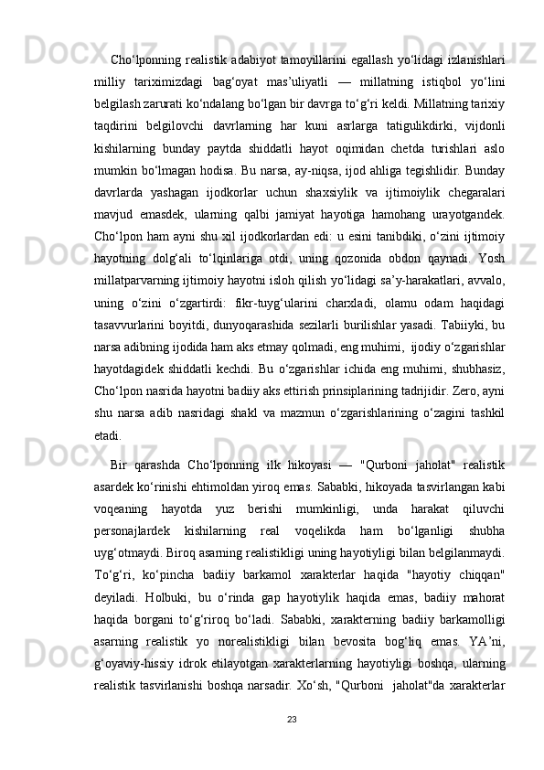 Cho‘lponning  realistik   adabiyot   tamoyillarini   egallash   yo‘lidagi   izlanishlari
milliy   tariximizdagi   bag‘oyat   mas’uliyatli   —   millatning   istiqbol   yo‘lini
belgilash zarurati ko‘ndalang bo‘lgan bir davrga to‘g‘ri keldi. Millatning tarixiy
taqdirini   belgilovchi   davrlarning   har   kuni   asrlarga   tatigulikdirki,   vijdonli
kishilarning   bunday   paytda   shiddatli   hayot   oqimidan   chetda   turishlari   aslo
mumkin bo‘lmagan hodisa. Bu narsa, ay-niqsa, ijod ahliga tegishlidir. Bunday
davrlarda   yashagan   ijodkorlar   uchun   shaxsiylik   va   ijtimoiylik   chegaralari
mavjud   emasdek,   ularning   qalbi   jamiyat   hayotiga   hamohang   urayotgandek.
Cho‘lpon ham  ayni  shu xil  ijodkorlardan edi:  u esini  tanibdiki, o‘zini  ijtimoiy
hayotning   dolg‘ali   to‘lqinlariga   otdi,   uning   qozonida   obdon   qaynadi.   Yosh
millatparvarning ijtimoiy hayotni isloh qilish yo‘lidagi sa’y-harakatlari, avvalo,
uning   o‘zini   o‘zgartirdi:   fikr-tuyg‘ularini   charxladi,   olamu   odam   haqidagi
tasavvurlarini  boyitdi, dunyoqarashida  sezilarli  burilishlar  yasadi.  Tabiiyki, bu
narsa adibning ijodida ham aks etmay qolmadi, eng muhimi,  ijodiy o‘zgarishlar
hayotdagidek   shiddatli   kechdi.   Bu   o‘zgarishlar   ichida   eng   muhimi,   shubhasiz,
Cho‘lpon nasrida hayotni badiiy aks ettirish prinsiplarining tadrijidir. Zero, ayni
shu   narsa   adib   nasridagi   shakl   va   mazmun   o‘zgarishlarining   o‘zagini   tashkil
etadi.
Bir   qarashda   Cho‘lponning   ilk   hikoyasi   —   "Qurboni   jaholat"   realistik
asardek ko‘rinishi ehtimoldan yiroq emas. Sababki, hikoyada tasvirlangan kabi
voqeaning   hayotda   yuz   berishi   mumkinligi,   unda   harakat   qiluvchi
personajlardek   kishilarning   real   voqelikda   ham   bo‘lganligi   shubha
uyg‘otmaydi. Biroq asarning realistikligi uning hayotiyligi bilan belgilanmaydi.
To‘g‘ri,   ko‘pincha   badiiy   barkamol   xarakterlar   haqida   "hayotiy   chiqqan"
deyiladi.   Holbuki,   bu   o‘rinda   gap   hayotiylik   haqida   emas,   badiiy   mahorat
haqida   borgani   to‘g‘riroq   bo‘ladi.   Sababki,   xarakterning   badiiy   barkamolligi
asarning   realistik   yo   norealistikligi   bilan   bevosita   bog‘liq   emas.   YA’ni,
g‘oyaviy-hissiy   idrok   etilayotgan   xarakterlarning   hayotiyligi   boshqa,   ularning
realistik  tasvirlanishi  boshqa  narsadir.  Xo‘sh,  "Qurboni     jaholat"da  xarakterlar
23 