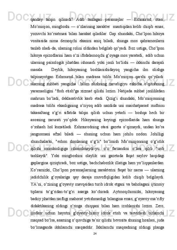 qanday   talqin   qilinadi?   Adib   tanlagan   personajlar   —   Eshmurod,   otasi,
Mo‘minjon, mingboshi  — o‘zlarining xarakter   mantiqidan kelib chiqib emas,
yozuvchi   ko‘rsatmasi   bilan   harakat   qiladilar.   Gap   shundaki,   Cho‘lpon   hikoya
vositasida   nima   demoqchi   ekanini   aniq   biladi,   shunga   mos   qahramonlarni
tanlab oladi-da, ularning rolini oldindan belgilab qo‘yadi. Boz ustiga, Cho‘lpon
hikoya epizodlarini ham o‘zi ifodalamoqchi g‘oyaga mos yaratadi,   adib uchun
ularning   psixologik   jihatdan   ishonarli   yoki   jonli   bo‘lishi   —   ikkinchi   darajali
masala.     Deylik,   hikoyaning   boshlanishidayoq   yangicha   ilm   olishga
talpinayotgan   Eshmurod   bilan   madrasa   tolibi   Mo‘minjon   qarshi   qo‘yiladi:
ularning   suhbati   yangicha     bilim   olishning   zarurligiyu   eskicha   o‘qitishning
yaramasligini   "fosh   etish"ga   xizmat   qilishi   lozim.   Natijada   suhbat   jonlilikdan
mahrum   bo‘ladi,   deklarativlik   kasb   etadi.   Qizig‘i   shundaki,   Mo‘minjonning
madrasa   tolibi   ekanligining   o‘ziyoq   adib   nazdida   uni   maishatparast   xudbinu
takasaltang   o‘g‘ri   sifatida   talqin   qilish   uchun   yetarli   —   boshqa   hech   bir
asosning   zarurati   yo‘qdek.   Hikoyaning   keyingi   epizodlarida   ham   shunga
o‘xshash   hol   kuzatiladi.   Eshmurodning   otasi   gazeta   o‘qimaydi,   undan   ko‘ra
jangnomani   afzal   biladi   —   shuning   uchun   ham   johilu   nodon.   Johilligi
shunchalarki,   "eshon   domlaning   o‘g‘li"   bo‘lmish   Mo‘minjonning   o‘g‘irlik
qilishi   mumkinligiga   ishonolmaydi-yu,   o‘z   farzandini   o‘lasi   qilib   "urib
tashlaydi".   Yoki   mingboshini   olaylik:   uni   gazetada   faqat   saylov   haqidagi
gaplargina   qiziqtiradi,   boz   ustiga,   bachchabozlik   illatiga   ham   yo‘liqqanlardan.
Ko‘ramizki,   Cho‘lpon   personajlarning   xarakterini   faqat   bir   narsa   —   ularning
jadidchilik   g‘oyalariga   qay   daraja   muvofiqligidan   kelib   chiqib   belgilaydi.
YA’ni, o‘zining g‘oyaviy mavqeidan turib idrok etgani  va baholagani  ijtimoiy
tiplarni   to‘g‘ridan-to‘g‘ri   asarga   ko‘chiradi.   Aytmoqchimizki,   hikoyaning
badiiy jihatdan zaifligi mahorat yetishmasligi bilangina emas, g‘oyaviy-ma’rifiy
didaktikaning   oldingi   o‘ringa   chiqqani   bilan   ham   izohlanishi   lozim.   Zero,
ijodkor   uchun   hayotni   g‘oyaviy-hissiy   idrok   etish   va   tasvirlash   birlamchi
maqsad bo‘lsa, asarning o‘quvchiga ta’sir qilishi bevosita shuning hosilasi, juda
bo‘lmaganda   ikkilamchi   maqsaddir.   Ikkilamchi   maqsadning   oldingi   planga
24 