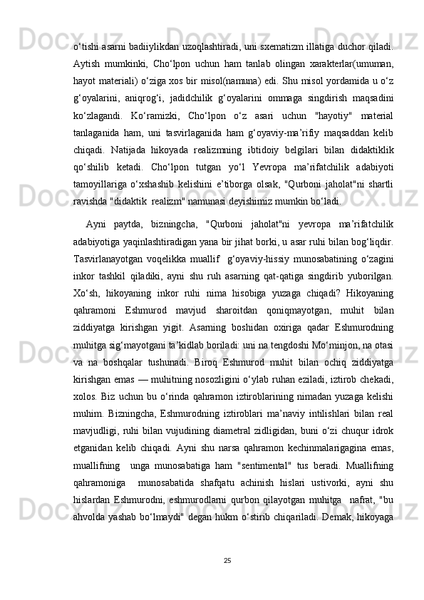 o‘tishi asarni badiiylikdan uzoqlashtiradi, uni sxematizm illatiga duchor qiladi.
Aytish   mumkinki,   Cho‘lpon   uchun   ham   tanlab   olingan   xarakterlar(umuman,
hayot materiali) o‘ziga xos bir misol(namuna) edi. Shu misol yordamida u o‘z
g‘oyalarini,   aniqrog‘i,   jadidchilik   g‘oyalarini   ommaga   singdirish   maqsadini
ko‘zlagandi.   Ko‘ramizki,   Cho‘lpon   o‘z   asari   uchun   "hayotiy"   material
tanlaganida   ham,   uni   tasvirlaganida   ham   g‘oyaviy-ma’rifiy   maqsaddan   kelib
chiqadi.   Natijada   hikoyada   realizmning   ibtidoiy   belgilari   bilan   didaktiklik
qo‘shilib   ketadi.   Cho‘lpon   tutgan   yo‘l   Yevropa   ma’rifatchilik   adabiyoti
tamoyillariga   o‘xshashib   kelishini   e’tiborga   olsak,   "Qurboni   jaholat"ni   shartli
ravishda "didaktik  realizm" namunasi deyishimiz mumkin bo‘ladi.
Ayni   paytda,   bizningcha,   "Qurboni   jaholat"ni   yevropa   ma’rifatchilik
adabiyotiga yaqinlashtiradigan yana bir jihat borki, u asar ruhi bilan bog‘liqdir.
Tasvirlanayotgan   voqelikka   muallif     g‘oyaviy-hissiy   munosabatining   o‘zagini
inkor   tashkil   qiladiki,   ayni   shu   ruh   asarning   qat-qatiga   singdirib   yuborilgan.
Xo‘sh,   hikoyaning   inkor   ruhi   nima   hisobiga   yuzaga   chiqadi?   Hikoyaning
qahramoni   Eshmurod   mavjud   sharoitdan   qoniqmayotgan,   muhit   bilan
ziddiyatga   kirishgan   yigit.   Asarning   boshidan   oxiriga   qadar   Eshmurodning
muhitga sig‘mayotgani ta’kidlab boriladi: uni na tengdoshi Mo‘minjon, na otasi
va   na   boshqalar   tushunadi.   Biroq   Eshmurod   muhit   bilan   ochiq   ziddiyatga
kirishgan emas — muhitning nosozligini  o‘ylab ruhan eziladi, iztirob chekadi,
xolos.   Biz   uchun   bu   o‘rinda   qahramon   iztiroblarining   nimadan   yuzaga   kelishi
muhim.   Bizningcha,   Eshmurodning   iztiroblari   ma’naviy   intilishlari   bilan   real
mavjudligi,   ruhi   bilan   vujudining   diametral   zidligidan,   buni   o‘zi   chuqur   idrok
etganidan   kelib   chiqadi.   Ayni   shu   narsa   qahramon   kechinmalarigagina   emas,
muallifning     unga   munosabatiga   ham   "sentimental"   tus   beradi.   Muallifning
qahramoniga     munosabatida   shafqatu   achinish   hislari   ustivorki,   ayni   shu
hislardan   Eshmurodni,   eshmurodlarni   qurbon   qilayotgan   muhitga     nafrat,   "bu
ahvolda yashab bo‘lmaydi" degan hukm o‘stirib chiqariladi. Demak, hikoyaga
25 